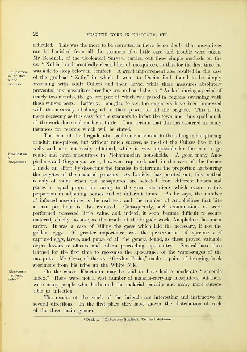 Improvement in the state of the steamers Examination of Anophelines Khartoum's  endemic index  ridiculed. This was the more to be regretted as there is no doubt that mosquitoes can be banished from all the steamers if a little care and trouble were taken. Mr. Beadnell, of the Geological Survey, carried out these simple methods on the s.s.  Nubia, and practically cleared her of mosquitoes, so that for the first time he was able to sleep below in comfort. A great improvement also resulted in the case of the gunboat  Zafir, in which I went to Dueim and found to be simply swarming with adult Culices and their larvae, while these measures absolutely prevented any mosquitoes breeding out on board the s.s.  Arnica  during a period of nearly two months, the greater part of which was passed in regions swarming with these winged pests. Latterly, I am glad to say, the engineers have been impressed with the necessity of doing all in their power to aid the brigade. This is the more necessary as it is easy for the steamers to infect the town and thus spoil much of the work done and render it futile. I am certain that this has occurred in many instances for reasons which wiU be stated. The men of the brigade also paid some attention to the kiUing and captui'ing of adult mosquitoes, but without much success, as most of the Culices live in the weUs and are not easily obtained, while it was impossible for the men to go round and catch mosquitoes in Mohammedan households. A good many Ano- phelines and Stegomyia were, however, captured, and in the case of the former I made an effort by dissecting the females to determine the proportion harbouring the zygotes of the malarial parasite. As Daniels ^ has pointed out, this method is only of value when the mosquitoes are selected fi'om different houses and places in equal proportion owing to the great variations which occur in this proportion in adjoining houses and at different times. As he says, the number of infected mosquitoes is the real test, and the number of Anophelines that bite a man per hour is also required. Consequently, such examinations as were performed possessed little value, and, indeed, it soon became difficult to secure material, chiefly because, as the result of the brigade work, Anophelines became a rarity. It was a case of kilhng the geese which laid the necessary, if not the golden, eggs. Of greater importance was the preservation of specimens of captured eggs, larvae, and pupee of all the genera found, as these proved valuable object lessons to officers and others proceeding up-country. Several have thus learned for the first time to recognise the appearance of the water-stages of the mosquito. Mr. Cross, of the s.s.  Gordon Pasha, made a point of bringing back specimens from his trips up the White Nile. On the whole, Khartoum may be said to have had a moderate  endemic index. There were not a vast number of malaria-carrying mosquitoes, but there were many people who hai-boured the malarial parasite and many more suscep- tible to infection. The results of the work of the brigade are interesting and insti'uctive in several directions. In the first place they have shown the distribution of each of the three main genera. Daniels,  Laboratory Studies in Tropical Medicine 