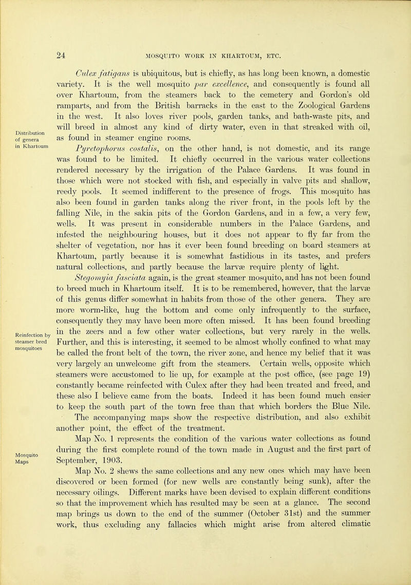 Culex fatigans is ubiquitous, but is chiefly, as has long been known, a domestic variety. It is the well mosquito par excellence^ and consequently is found aU over Khartoum, from the steamers back to the cemetery and Gordon's old ramparts, and from the British barracks in the east to the Zoological Gardens in the west. It also loves river pools, garden tanks, and bath-waste pits, and will breed in almost any kind of dirty Water, even in that streaked with oil, Distribution c n • i of genera as touucl lu steamor engine rooms. in Khartoum Pyretopliorus costalis, on the other hand, is not domestic, and its range was found to be limited. It chiefly occuiTed in the various water collections rendered necessary by the irrigation of the Palace Gardens. It was found in those which were not stocked with fish, and especially in valve pits and shahow, reedy pools. It seemed indifferent to the presence of frogs. This mosquito has also been found in garden tanks along the river front, in the pools left by the falling Nile, in the sakia pits of the Gordon Gardens, and in a few, a very few, wells. It was present in considerable numbers in the Palace Gardens, and infested the neighbouring houses, but it does not appear to fly far fi^om the shelter of vegetation, nor has it ever been found breeding on board steamers at Khartoum, partly because it is somewhat fastidious in its tastes, and prefers natural collections, and partly because the larvse require plenty of li^ht. Stegomyia fasciata again, is the great steamer mosquito, and has not been found to breed much in Khartoum itself. It is to be remembered, however, that the larvse of this genus difl'er somewhat in habits from those of the other genera. They are more worm-like, hug the bottom and come only infi-equently to the surface, consequently they may have been more often missed. It has been found breeding Reinfection by zoors and a few other water collections, but very rarely in the wells. steamer bred Furthor, and thls is interesting, it seemed to be almost wholly confined to what may mosquitoes Called the front belt of the town, the river zone, and hence my belief that it was very largely an unwelcome gift from the steamers. Certain weUs, opposite which steamers were accustomed to lie up, for example at the post oflice, (see page 19) constantly became reinfected with Culex after they had been treated and freed, and these also I believe came from the boats. Indeed it has been found much easier to keep the south part of the town free than that which borders the Blue Nile. The accompanying maps show the respective distribution, and also exhibit another point, the effect of the treatment. Map No. 1 represents the condition of the various water collections as found during the first complete round of the town made in August and the first part of Mosquito o 1 Maps September, 1903. Map No. 2 shews the same collections and any new ones which may have been discovered or been formed (for new wells are constantly being sunk), after the necessary oilings. Diflerent marks have been devised to explain different conditions so that the improvement which has resulted may be seen at a glance. The second map brings us down to the end of the summer (October 31st) and the summer work, thus excluding any fallacies which might arise from altered climatic