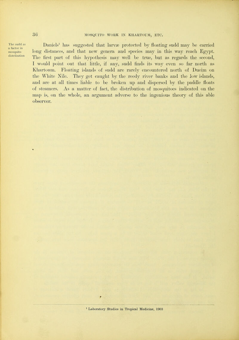The sudd as Daniels' has sufferested that larvae protected by floatino; sudd may be canied a factor in i . . mosquito loiig distaiiCGs, and that new genera and species may in this Avay reach Egypt. distribution rp|^^ ^^^^^^ ^-^^^ hypothcsis iiiay well be true, but as regards the second, I would point out that little, if any, sudd finds its way even so far north as Khartoum. Floating islands of sudd are rarely encountered north of Dueim on the White Nile. They get caught by the reedy river banks and the low islands, and are at all times liable to be broken up and dispersed by the paddle floats of steamers. As a matter of fact, the distribution of mosquitoes indicated on the map is, on the whole, an argument adverse to the ingenious theory of this able observer. 1 Laboratory Studies in Tropical Medicine, 1903