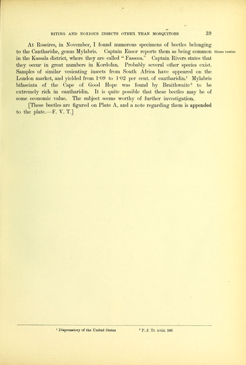 At Roseires, in November, I found numerous specimens of beetles belonging to the Cantharida?, genus Mylabris. Captain Ensor reports them as being common Blister beetles in the Kassala district, where they are called  Fasseea. Captain Rivers states that they occur in great numbers in Kordofan. Probably several other species exist. Samples of similar vesicating insects from South Africa have appeared on the London market, and yielded from 1'09 to 102 per cent, of cantharidin.' Mylabris bifasciata of the Cape of Good Hope was found by Braithwaite^ to be extremely rich in cantharidin. It is quite possible that these beetles may be of some economic value. The subject seems worthy of further investigation, [These beetles are figured on Plate A, and a note regarding them is appended to the plate.—F. V. T.] Dispensatory of the United States ' P..J. Tr. xviii. 24§
