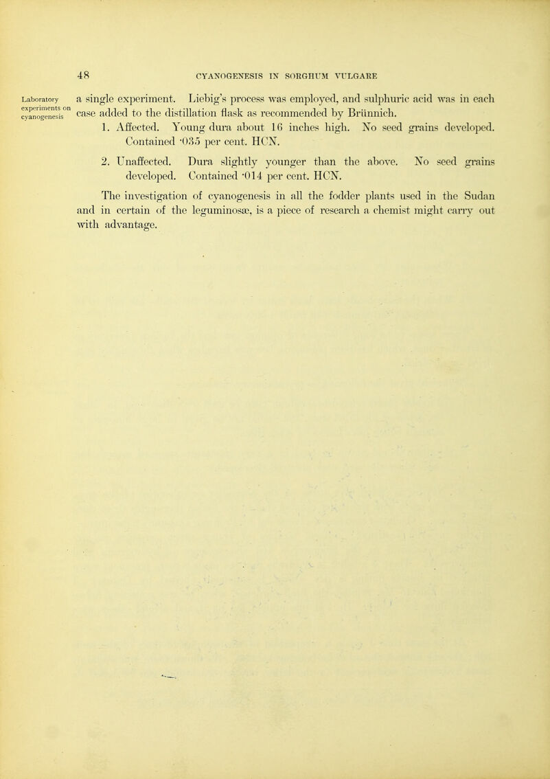 Laboratory a single experiment. Liebig's process was employed, and sulphuric acid was in each experiments o cyanogenesis experiments on ^^^^ added to thc distillatiou flask as recommended by Briinnich. 1. Affected. Young dura about 16 inches high. No seed grains developed. Contained -035 per cent. HCN. 2. Unaffected. Dura slightly younger than the above. No seed grains developed. Contained 014 per cent. HCN. The investigation of cyanogenesis in all the fodder plants used in the Sudan and in certain of the leguminosaj, is a piece of research a chemist might cany out mth advantage.