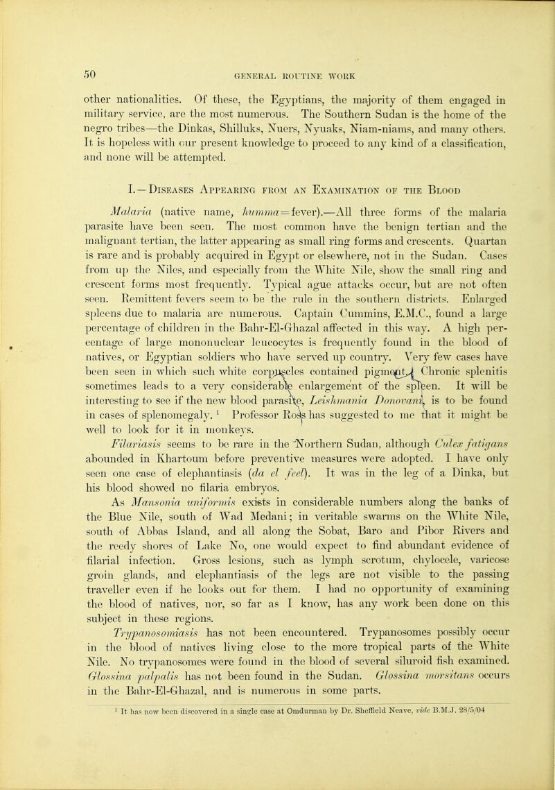 other nationalities. Of these, the Egyptians, the majority of them engaged in military service, are the most numerous. The Southern Sudan is the home of the negro tribes—the Dinkas, Shilluks, Nuers, Nyuaks, Niam-niams, and many others. It is hopeless with our present knowledge to proceed to any kind of a classification, and none will be attempted. I. —Diseases Appeaeing feom an Examination oe the Blood Malaria (native name, 'hum.ma = teyer).—All three forms of the malaria parasite have been seen. The most common have the benign tertian and the malignant tertian, the latter appearing as small ring forms and crescents. Quartan is rare and is probably acquired in Egypt or elsewhere, not in the Sudan. Cases from up the Niles, and especially from the White Nile, show the small ring and crescent forms most frequently. Typical ague attacks occur, but are not often seen. Remittent fevers seem to be the rule in the southern districts. Enlarged spleens due to malaria are numerous. Captain Cummins, E.M.C., found a large percentage of children in the Bahr-El-Ghazal affected in this way. A high per- centage of large mononuclear leucocytes is frequently found in the blood of natives, or Egyptian soldiers who have served up country. Very few cases have been seen in which such white corp;iiscles contained pigme^tJ Chronic splenitis sometimes leads to a very considerable enlargement of the splteen. It will be interesting to see if the new blood parasrte, Leishmania Donovanxy is to be found in cases of splenomegaly. ^ Professor Roas has suggested to me that it might be well to look for it in monkeys. Filariasis seems to be rare in the Northern Sudan, although Culex fatigam abounded in Khartoum before preventive measures were adopted. I have only seen one case of elephantiasis {da el feel). It was in the leg of a Dinka, but his blood showed no filaria embryos. As Mansonia uniforinis exists in considerable numbers along the banks of the Blue Nile, south of Wad Medani; in veritable swarms on the White Nile, south of Abbas Island, and all along the Sobat, Baro and Pibor Rivers and the reedy shores of Lake No, one would expect to find abundant evidence of filarial infection. Gross lesions, such as lymph scrotum, chylocele, varicose groin glands, and elephantiasis of the legs are not visible to the passing- traveller even if he looks out for them. I had no opportunity of examining the blood of natives, nor, so far as I knoAv, has any -work been done on this subject in these regions. Trypanosomiasis has not been encountered. Trypanosomes possibly occur in the blood of natives living close to the more tropical parts of the White Nile. No trypanosomes were found in the blood of several silui'oid fish examined. Glossina paljjalis has not been found in the Sudan, Glossina morsitans occurs in the Bahr-El-Ghazal, and is numerous in some parts. ' It has now been discovered in a single case at Omdurman by Dr. Sheffield Neave, viclc B.M.J. 28/5/04