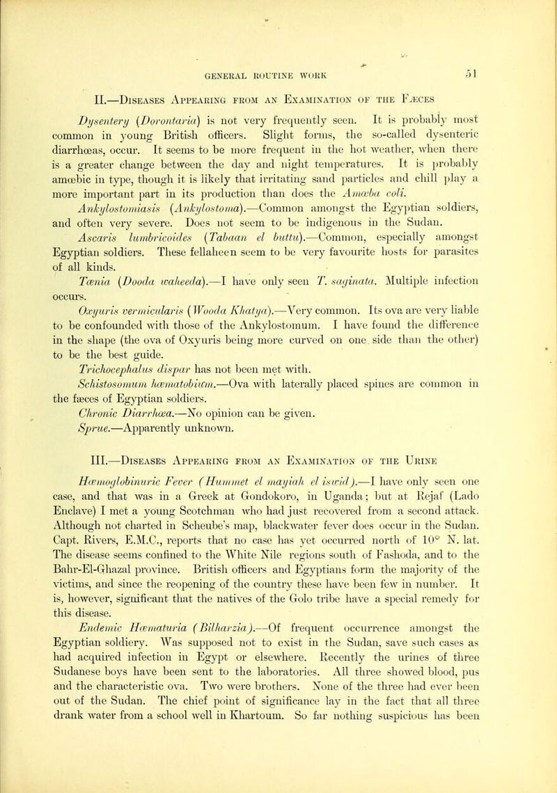 II. —Diseases Appearing from an Examination oe the Fj':ces Dysentery {Doruiitaria) is not very frequently seen. It is probably most common in young British officers. Slight forms, the so-called dysenteric diarrhceas, occur. It seems to be more frequent in the hot weather, when there is a greater change between the day and night temperatures. It is pr()ba1)ly amoebic in type, though it is likely that irritating sand particles and chill ])lay a more important part in its production than does the Amoeba coli. Ankylostomiasis [Anhjlostorna).—Common amongst the Egyptian soldiers, and often very severe. Does not seem to be indigenous in the Sudan. Ascaris lumbricoides {Tabaan el buttii).—Common, especially amongst Egyptian soldiers. These fellaheen seem to be very favourite hosts for parasites of aU kinds. Taenia {Dooda ■walieeda).—I have only seen T. saginata. Multiple infection occurs. Oxyuris veriiiicularis (Wooda Kliatya).—Very common. Its ova are very liable to be confounded Avith those of the Ankylostomum. I have found the difference in the shape (the ova of Oxyuris being more curved on one side than the other) to be the best guide. Trichocephalus dispar has not been met with. Schistosomum Iminatobiicvi.—Ova with laterally placed spines are conmion in the fgeces of Egyptian soldiers. Chronic Diarrhoea.—No opinion can be given. Sprue.—Apparently unknown. III. —Diseases Appearing from an Examination of the Urine Hcen 10globinuric Fever (Hiuimiet el mayiah elisicid).—I have only seen one case, and that was in a Greek at Gondokoro, in Uganda; but at Rejaf (Lado Enclave) I met a young Scotchman who had just recovered from a second attack. Although not charted in Scheube's map, blackwater fever does occur in the Sudan. Capt. Rivers, E.M.C, reports that no case has yet occurred north of 10° N. lat. The disease seems confined to the White Nile regions south of Fashoda, and to the Bahr-El-Ghazal province. British officers and Egyptians form the majority of the victims, and since the reopening of the country these have been fcAv in number. It is, however, significant that the natives of the Golo tribe have a special remedy for this disease. Endemic Hcematuria (Bilharzia).—Of frequent occurrence amongst the Egyptian soldiery. Was supposed not to exist in the Sudan, save such cases as had acquired infection in Egypt or elsewhere. Recently the urines of three Sudanese boys have been sent to the laboratories. All three showed blood, pus and the characteristic ova. Two were brothers. None of the three had ever been out of the Sudan. The chief point of significance lay in the fact that all three drank water from a school well in Khartoum. So far nothing suspicious has been