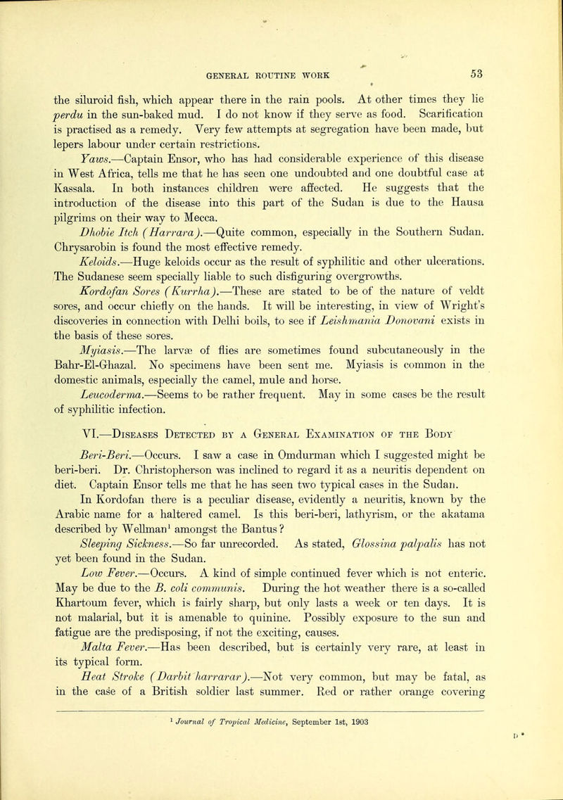 the siluroid fish, which appear there in the rain pools. At other times they he perdu in the sun-baked mud. I do not know if they serve as food. Scarification is practised as a remedy. Very few attempts at segregation have been made, but lepers labour under certain restrictions. Yaws.—Captain Ensor, who has had considerable experience of this disease in West Africa, tells me that he has seen one undoubted and one doubtful case at Kassala. In both instances children were affected. He suggests that the introduction of the disease into this part of the Sudan is due to the Hausa pilgrims on their way to Mecca. Dhohie Itch (Harrara).—Quite common, especially in the Southern Sudan. Chrysarobin is found the most effective remedy. Keloids.—Huge keloids occur as the result of syphilitic and other ulcerations. The Sudanese seem specially liable to such disfiguring overgrowths. Kordofan Sores (Kurrha).—These are stated to be of the nature of veldt sores, and occur chiefly on the hands. It will be interesting, in view of Wright's discoveries in connection with Delhi boils, to see if Leislimania Donovani exists in the basis of these sores. Myiasis.—The larvae of flies are sometimes found subcutaneously in the Bahr-El-Ghazal. ISTo specimens have been sent me. Myiasis is common in the domestic animals, especiaUy the camel, mule and horse. Leucoderma.—Seems to be rather frequent. May in some cases be the result of syphilitic infection. VI.—Diseases Detected by a General Examination of the Body Beri-Beri.—Occurs. I saw a case in Omdurman which I suggested might be beri-beri. Dr. Christopherson was inclined to regard it as a neuritis dependent on diet. Captain Ensor teUs me that he has seen two typical cases in the Sudan. In Kordofan there is a peculiar disease, evidently a neuritis, known by the Arabic name for a haltered camel. Is this beri-beri, lathyrism, or the akatama described by WeUman^ amongst the Bantus? Sleeping Sickness.—So far unrecorded. As stated, Glossina palpalis has not yet been found in the Sudan. Low Fever.—Occurs. A kind of simple continued fever which is not enteric. May be due to the B. coli communis. During the hot weather there is a so-cafled Khartoum fever, which is fairly sharp, but only lasts a week or ten days. It is not malarial, but it is amenable to quinine. Possibly exposure to the sun and fatigue are the predisposing, if not the exciting, causes. Malta Fever.—Has been described, but is certainly very rare, at least in its typical form. Heat Stroke (Darhit harrarar).—Not very common, but may be fatal, as in the case of a British soldier last summer. Red or rather orange covering