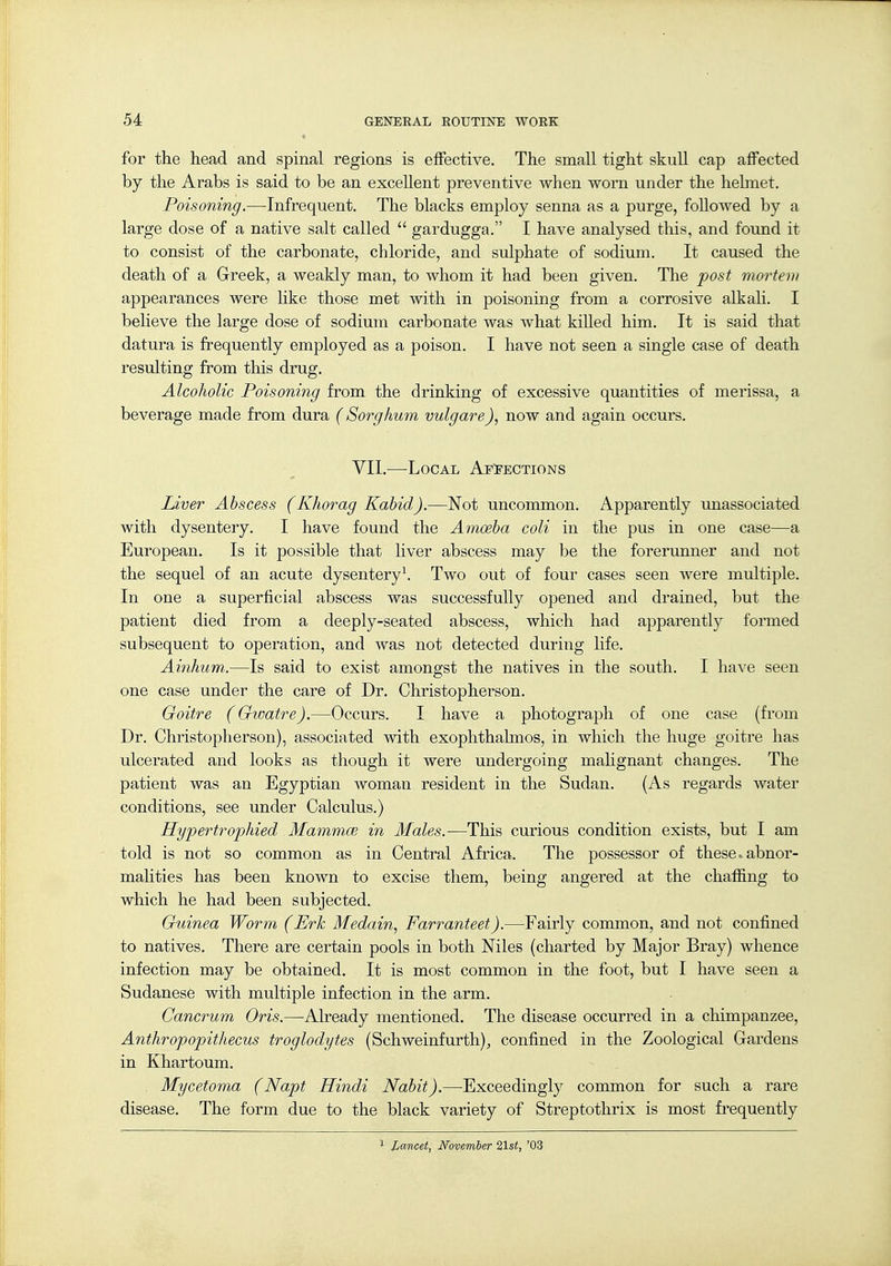 for the head and spinal regions is effective. The small tight skuU cap affected by the Arabs is said to be an excellent preventive when worn under the hebnet. Poisoning.—Infrequent. The blacks employ senna as a purge, followed by a large dose of a native salt called  gardugga. I have analysed this, and found it to consist of the carbonate, chloride, and sulphate of sodium. It caused the death of a Greek, a weakly man, to whom it had been given. The post mortem appearances were like those met with in poisoning from a corrosive alkali. I believe the large dose of sodium carbonate was what kiUed him. It is said that datura is frequently employed as a poison. I have not seen a single case of death resulting from this drug. Alcoholic Poisoning from the drinking of excessive quantities of merissa, a beverage made from dura (Sorghum vulgare), now and again occurs. VII.—Local AeI-ections Liver Abscess (Khorag Kahid).—Not uncommon. Apparently unassociated with dysentery. I have found the Amoeba coli in the pus in one case—a European. Is it possible that liver abscess may be the forerunner and not the sequel of an acute dysentery^ Two out of four cases seen were multiple. In one a superficial abscess was successfully opened and drained, but the patient died from a deeply-seated abscess, which had apparently formed subsequent to operation, and was not detected during life. Ainhum.—Is said to exist amongst the natives in the south. I have seen one case under the care of Dr. Christopherson. Goitre (Gioatre).—Occurs. I have a photograph of one case (from Dr. Christopherson), associated with exophthalmos, in which the huge goitre has ulcerated and looks as though it were undergoing malignant changes. The patient was an Egyptian woman resident in the Sudan. (As regards water conditions, see under Calculus.) Hypertrophied Mammae in Males.—This curious condition exists, but I am told is not so common as in Central Africa. The possessor of these, abnor- malities has been known to excise them, being angered at the chaffing to which he had been subjected. Guinea Worm (Erk Medain, Farranteet).—Fairly common, and not confined to natives. There are certain pools in both Niles (charted by Major Bray) whence infection may be obtained. It is most common in the foot, but I have seen a Sudanese with multiple infection in the arm. Cancrum Oris.—^Already mentioned. The disease occurred in a chimpanzee, Anthropopithecus troglodytes (Schweinfurth), confined in the Zoological Gardens in Khartoum. Mycetoma (Napt Hindi Nabit).—Exceedingly common for such a rare disease. The form due to the black variety of Streptothrix is most frequently Lancet, November 21st, '03