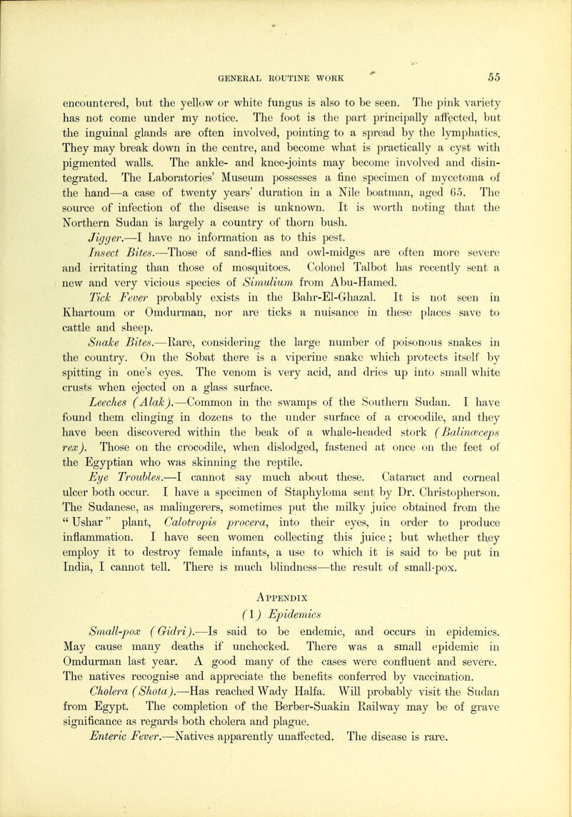 encountered, but the yellow or white fungus is also to be seen. The pink variety has not come under my notice. The foot is the part principally affected, but the inguinal glands are often involved, pointing to a spread by the lymphatics. They may break down in the centre, and become what is practically a cyst with pigmented walls. The ankle- and knee-joints may become involved and disin- tegrated. The Laboratories' Museum possesses a fine specimen of mycetoma of the hand—a case of twenty years' duration in a Nile boatman, aged 65. The source of infection of the disease is unknown. It is worth noting that the Northern Sudan is largely a country of thorn bush. Jigger.—I have no information as to this pest. Insect Bites.—Those of sand-fiies and owl-midges are often more severe and irritating than those of mosquitoes. Colonel Talbot has recently sent a new and very vicious species of SimuUum, from Abu-Hamed. Tick Fever probably exists in the Bahr-El-Ghazal. It is not seen in Khartoum or Omdurman, nor are ticks a nuisance in these places save to cattle and sheep. Snake Bites.—Rare, considering the large number of poisonous snakes in the country. On the Sobat there is a viperine snake which protects itself by spitting in one's eyes. The venom is very acid, and dries up into small white crusts when ejected on a glass surface. Leeches (Alak).—Common in the swamps of the Southern Sudan. I have found them clinging in dozens to the luider surface of a crocodile, and they have been discovered within the beak of a Avhale-headed stork (Balinceceps rex). Those on the crocodile, when dislodged, fastened at once on the feet of the Egyptian Avho was skinning the reptile. Eye Troubles.—I cannot say much about these. Cataract and corneal ulcer both occur. I have a specimen of Staphyloma sent by Dr. Christopherson. The Sudanese, as malingerers, sometimes put the milky juice obtained from the  Ushar plant, Calotropis procera, into their eyes, in order to produce inflammation. I have seen women collecting this juice; but Avhether they employ it to destroy female infants, a use to which it is said to be put in India, I cannot teU. There is much blindness—the result of smaU-pox. A PPENDIX (1) Epidemics Sniall-pox (Gidri).—Is said to be endemic, and occurs in epidemics. May cause many deaths if unchecked. There was a small epidemic in Omdurman last year. A good many of the cases were confluent and severe. The natives recognise and appreciate the benefits conferred by vaccination. Cholera (Shota).—-Has reached Wady Haifa. WiU probably visit the Sudan from Egypt. The completion of the Berber-Suakin Railway may be of grave significance as regards both cholera and plague. Enteric Fever.—Natives apparently unaffected. The disease is rare.