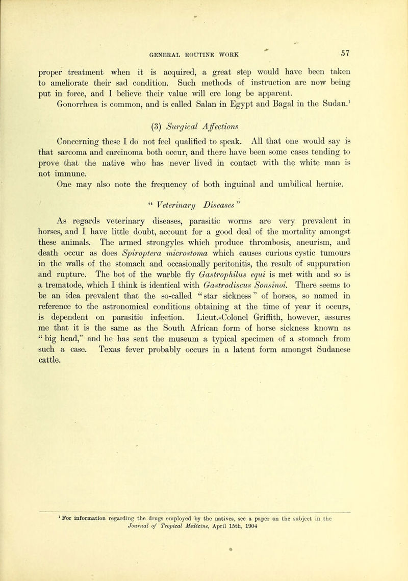 proper treatment when it is acquired, a great step would have been taken to amehorate their sad condition. Such methods of instruction are now being put in force, and I beheve their value will ere long be apparent. Gonorrhoea is common, and is called Salan in Egypt and Bagal in the Sudan.' (3) Surgical Affections Concerning these I do not feel qualified to speak. All that one would say is that sarcoma and carcinoma both occur, and there have been some cases tending to prove that the native who has never lived in contact with the white man is not immune. One may also note the fi'equency of both inguinal and umbilical herniae.  Veterinary Diseases  As regards veterinary diseases, parasitic worms are very prevalent in horses, and I have little doubt, account for a good deal of the mortality amongst these animals. The armed strongyles which produce thrombosis, aneurism, and death occur as does Spiroptera microstoma which causes curious cystic tumours in the Avails of the stomach and occasionally peritonitis, the result of suppuration and rupture. The bot of the warble fly Gastrophilus equi is met with and so is a trematode, which I think is identical with Gastrodiscus Sonsinoi. There seems to be an idea prevalent that the so-caUed  star sickness  of horses, so named in reference to the astronomical conditions obtaining at the time of year it occurs, is dependent on parasitic infection. Lieut.-Colonel Griffith, however, assures me that it is the same as the South African form of horse sickness known as  big head, and he has sent the museum a typical specimen of a stomach from such a case. Texas fever probably occm-s in a latent form amongst Sudanese cattle. ^ For information regarding the drugs employed by the natives, see a paper on the subject in the Journal of Tropical Medicine, April 15th, 1904