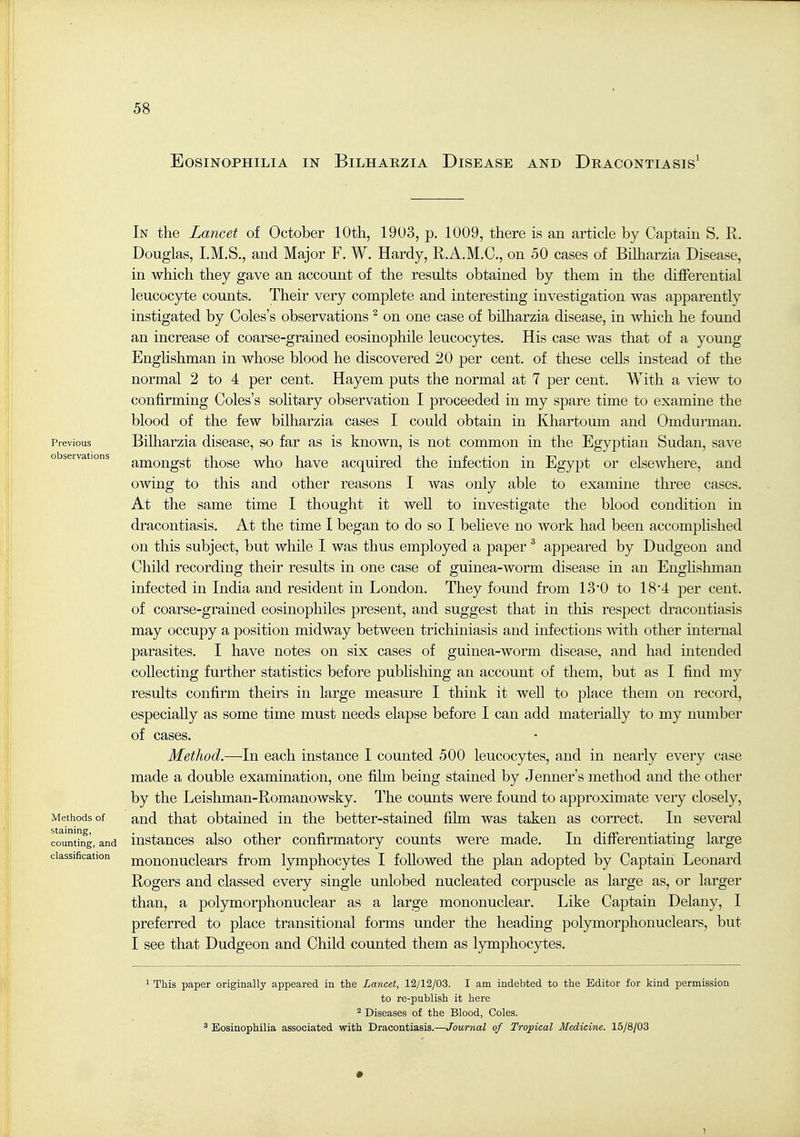 EOSINOPHILIA IN BiLHARZIA DiSEASE AND DrACONTIASIS' Previous observations iVIethods of staining, counting, and classification In the Lancet of October 10th, 1903, p. 1009, there is an article by Captain S. R. Douglas, I.M.S., and Major F. W. Hardy, R.A.M.C., on 50 cases of BiHiarzia Disease, in which they gave an account of the results obtained by them in the differential leucocyte counts. Their very complete and interesting investigation was apparently instigated by Coles's observations ^ on one case of bilharzia disease, in which he found an increase of coarse-grained eosinophile leucocytes. His case was that of a young Enghshman in whose blood he discovered 20 per cent, of these cells instead of the normal 2 to 4 per cent. Hayem puts the normal at 7 per cent. With a view to confirming Coles's solitary observation I proceeded in my spare time to examine the blood of the few bilharzia cases I could obtain in Khartoum and Omdui-man. Bilharzia disease, so far as is known, is not common in the Egyptian Sudan, save amongst those who have acquired the infection in Egypt or elseAvhere, and owing to this and other reasons I was only able to examine three cases. At the same time I thought it well to investigate the blood condition in dracontiasis. At the time I began to do so I believe no work had been accomplished on this subject, but while I was thus employed a paper ^ appeared by Dudgeon and Child recording their results in one case of guinea-worm disease in an Englishman infected in India and resident in London. They found from 13'0 to 18'4 per cent, of coarse-grained eosinophiles present, and suggest that in this respect dracontiasis may occupy a position midway between trichiniasis and infections with other internal parasites, I have notes on six cases of guinea-worm disease, and had intended collecting further statistics before publishing an account of them, but as I find my results confirm theirs in large measure I think it well to place them on record, especially as some time must needs elapse before I can add materially to my number of cases. Method.—In each instance I counted 500 leucocytes, and in nearly every case made a double examination, one film being stained by Jenner's method and the other by the Leishman-Romanowsky. The counts were found to approximate very closely, and that obtained in the better-stained fihn was taken as correct. In several instances also other confirmatory counts were made. In differentiating large mononuclears from lymphocytes I followed the plan adopted by Captain Leonard Rogers and classed every single unlobed nucleated corpuscle as large as, or larger than, a polymorphonuclear as a large mononuclear. Like Captain Delany, I preferred to place transitional forms under the heading polymorphonuclears, but I see that Dudgeon and Child counted them as lymphocjrtes. ^ This paper originally appeared in the Lancet, 12/12/03. I am indebted to the Editor for kind permission to re-publish it here ^ Diseases of the Blood, Coles. * Bosinophilia associated with Dracontiasis.—Journal of Tropical Medicine. 16/8/03 1