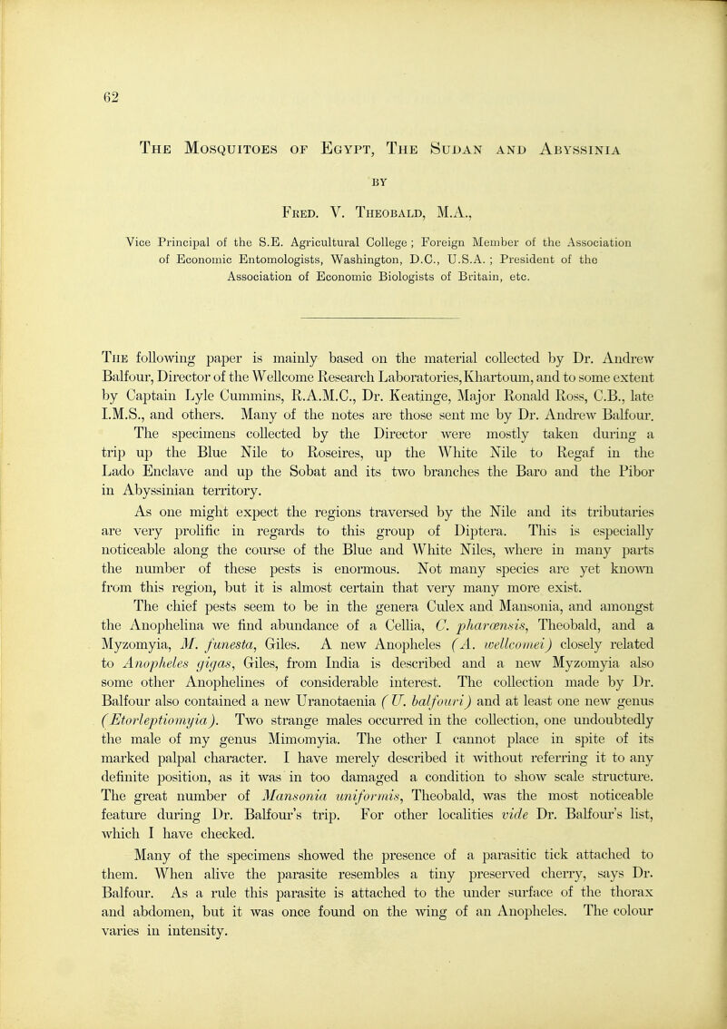 The Mosquitoes of Egypt, The Sudan and Abyssinia BY Feed. V. Theobald, M.A., Vice Principal of the S.E. Agricultural College ; Foreign Member of the Association of Economic Entomologists, Washington, D.C., U.S.A. ; President of the Association of Economic Biologists of Biitain, etc. The following paper is mainly based on the material collected by Dr. Andrew BaKour, Director of the WeUcome Research Laboratories, Khartoum, and to some extent by Captain Lyle Cummins, RA.M.C, Dr. Keatinge, Major Ronald Ross, C.B., late I.M.S., and others. Many of the notes are those sent me by Dr. Andrew Balfour. The specimens collected by the Director were mostly taken during a trip up the Blue Nile to Roseires, up the White Mle to Regaf in the Lado Enclave and up the Sobat and its two branches the Baro and the Pibor in Abyssinian territory. As one might expect the regions traversed by the Mle and its tributaries are very prolific in regards to this group of Diptera. This is especially noticeable along the course of the Blue and White Mies, where in many parts the number of these pests is enormous. Not many species are yet kno'wm from this region, but it is almost certain that very many more exist. The chief pests seem to be in the genera Culex and Mansonia, and amongst the Anophelina we find abundance of a Cellia, C. pharoe?i>>is, Theobald, and a Myzomyia, M. funesta, Giles. A new Anopheles (A. wellcomei) closely related to Anopheles gigas, Giles, from India is described and a new Myzomyia also some other Anophelines of considerable interest. The collection made by Dr. Balfour also contained a new Uranotaenia ( U. halfouri) and at least one new genus (Etoideptiomyia). Two strange males occurred in the collection, one undoubtedly the male of my genus Mimomyia. The other I cannot place in spite of its marked palpal character. I have merely described it mthout referring it to any definite position, as it was in too damaged a condition to show scale structm'e. The great number of Mansonia uniformis, Theobald, was the most noticeable feature during Dr. Balfour's trip. For other localities vide Dr. Balfour's list, which I have checked. Many of the specimens showed the presence of a parasitic tick attached to them. When alive the parasite resembles a tiny preserved cherry, says Dr. Balfour. As a rule this parasite is attached to the under surface of the thorax and abdomen, but it was once found on the wing of an Anopheles. The colour varies in intensity.