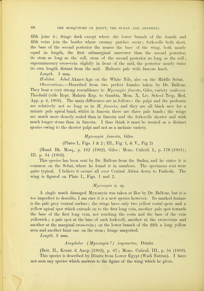 fifth joins it; fringe dark except where the lower branch of the fourth and fifth veins join the border where creamy patches occur; fork-cells hoth short, the base of the second posterior the nearer the base of the wing, both nearly equal in length, the first submarginal narrower than the second posterior, its stem as long as the cell, stem of the second posterior as long as the cell; supernumerary cross-vein slightly in front of the mid, the posterior nearly tAvice its own length distant from the mid. Halteres pale with fuscous knob. Length. 3 mm. Habitat. Jebel Akmet-Aga on the White Nile, also on the Middle Sobat. Observations.—Described from two perfect females taken by Dr. Balfour. They bear a very strong resemblance to Myzomyia funesta, Giles, variety uinbrosa. Theobald (vide Rept. Malaria Exp. to Gambia, Mem. X, Liv. School Trop. Med, App, p, 4, 1903). The main differences are as follows : the palpi and the proboscis are relatively not so long as in M. funesta, and they are all black save for a minute pale apical band, whilst in f unesta there are three pale bands; the ^vings are much more densely scaled than in funesta and the fork-cehs shorter and Avith much longer stems than in funesta. I thus think it must be treated as a distinct species owing to the shorter palpi and not as a melanic variety, Myzomyia funesta^ Giles (Plates I., Figs. 1 & 2 ; III., Fig. 1, & Y., Fig 2) (Hand. Bk. Mosq., p. 162 (1902), Giles; Mono. Culicid. L, p. 178 (1901); III. p. 34 (1903). This species has been sent by Dr, Balfour from the Sudan, and he states it is common on the Sobat, where he found it in numbers. The specimens sent were quite typical, I believe it occurs all oyer Central Africa down to Fashoda. The wing is figured on Plate I., Figs, 1 and 2, Myzomyia n. sp. A single much damaged Myzomyia Avas taken at Bor by Dr. Balfour, but it is too imperfect to describe, I am sure it is a noAv species hoAvever, Its marked feature is the pale grey ventral surface; the AA^ings have only two yelloAv costal sjDots and a yellow apical spot which extends on to the first long vein, another pale spot toAvards the base of the first long vein, not reaching the costa and the base of the vein yelloAvish ; a pale spot at the base of each fork-cell, another at the cross-veins and another at the marginal cross-vein; on the lower branch of the fifth a long yelloAV area and another faint one on the stem; fringe unspotted. Length, 3 mm. Anopheles (Myzomyia ?) impu7ictus, Donitz (Beit, IL, Kennt. d, Anop. (1902), p. 67 ; Mono. Culicid. III., p. 54 (1903). This species is described by Donitz fi'om LoAver Egypt (Wadi Natrun). I haA^e not seen any species which answers to the figure of the wing which he gives.