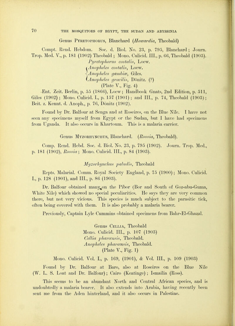 Genus Pyretophokus, Blanchard [Howardia, Theobald) Compt. Rend. Hebdom. Soc. d. Biol. No. 23, p. 795, Blanchard ; Journ. Trop. Med. V., p. 181 (1902) Theobald ; Mono. Culicid. III., p. 66, Theobald (1903). Pyretopliorus costalis, Loew. I Anopheles costalis, Loew. < Anopheles gambice, Giles. {Anopheles gj^acilis, Donitz. (?) (Plate v., Fig. 4) •Ent. Zeit. Berlin, p. 55 (1866), Loew; Handbook Gnats, 2nd Edition, p. 511, Giles (1902) ; Mono. Culicid. L, p. 157 (1901) ; and IIL, p. 74, Theobald (1903); Beit. z. Kennt. d. Anoph., p. 76, Donitz (1902). Found by Dr. Balfour at Senga and at Roseires, on the Blue Nile. I have not seen any specimens myself from Egypt or the Sudan, but I have had specimens from Uganda. It also occurs in Khartoum. This is a malaria caiTier. Genus Myzorhynchus, Blanchard. {Rossia, Theobald). Comp. Rend. Hebd. Soc. d. Biol. No. 23, p. 795 (1902). Journ. Trop. Med., p. 181 (1902), Eossia; Mono. Culicid. IIL, p. 84 (1903). Myzorhynchus paludis, Theobald Repts. Malarial. Comm. Royal Society England, p. 75 (1900); Mono. Cuhcid. L, p. 128 (1901), and IIL, p. 86 (1903). Dr. Balfour obtained many^on the Pibor (Bor and South of Goz-abu-Guma, White Nile) which showed no special peculiarities. He says they are very common there, but not very vicious. This species is much subject to the parasitic tick, often being covered with them. It is also probably a malaria bearer. Previously, Captain Lyle Cummins obtained specimens from Bahr-El-Ghazal. Genus Cellia, Theobald Mono. Culicid. IIL, p. 107 (1903) Cellia pharoensis, Theobald. Anopheles pharoensis, Theobald. (Plate v.. Fig. 1) Mono. Culicid. Vol L, p. 169, (1901), & Vol IIL, p. 109 (1903) Found by Dr. Balfour at Baro, also at Roseires on the Blue Nile (W. L. S, Loat and Dr. Balfour); Cairo (Keatinge) ; Ismailia (Ross). This seems to be an abundant North and Central African species, and is undoubtedly a malaria bearer. It also extends into Arabia, having recently been sent me from the Aden hinterland, and it also occurs in Palestine.