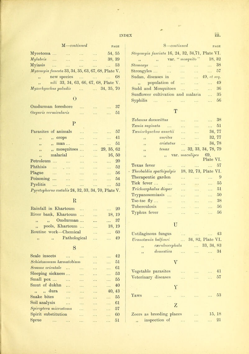 M—continued page Mycetoma ... ... ... ... 54, 55 Mylahris 38, 39 i Myiasis 53 Myzomyia fmiesfa 33, 34, 35, 63, 67, 68, Plate V. ,, new species ... ... ... 68 niU 33, 34, 63, 66, 67, 68, Plate V. Myzorliynchus paludis ... ... 34, 35, 70 0 Omdurman foreshore ... ... ... 37 Oxyuris vermicularis ... ... ... 51 P Parasites of animals ... ... ... 57 ,, ,, crops ... ... ... 41 ,, ,, man... ... ... ... 51 ,, ,, mosquitoes ... ... 29, 35, 62 ,, malarial ... ... 16, 50 Petroleum ... ... ... ... ... 20 Phthisis ... 52 Plague ... ... ... ... ... 56 Poisoning ... ... ... ... ... 54 Pyelitis 52 Fyretophorus costalis 24, 32, 33, 34, 70, Plate V. R Eainfall in Khartoum ... ... ... 20 Eiver bank, Khartoum ... ... 18, 19 ,, ,, Omdurman... ... ... 37 ,, pools, Khartoum ... ... 18, 19 Eoutine work—Chemical ... ... 60 ,, ,, Pathological ... ... 49 s Scale insects ... ... ... ... 42 ScMstosomum hsematohium ... ... 51 Sesame orientale ... ... ... ... 61 Sleeping sickness ... ... ... ... 53 Small pox ... ... ... ... ... 55 Smut of dukhn ... ... ... ... 40 ,, ,, dura 40, 43 Snake bites ... ... ... ... 55 Soil analysis ... ... ... ... 61 Spiroptera microstoma ... ... ... 57 Spirit substitution ... ... ... 60 Sprue ... ... ... ... ... 51 S—continued page Stegomyia fasciata 16, 24, 32, 34,71, Plate VI. ,, ,, var, mosquito 18,32 Stomoxys ... ... ... ... ... 38 Strongyles ... ... ... ... ... 57 Sudan, diseases in ... ... 4:9, et seq. ,, population of ... ... ... 49 Sudd and Mosquitoes ... ... ... 36 Sunflower cultivation and malaria ... 35 Syphilis ... ... ... ... ... 56 T Taharius dorsovittus ... ... ... 38 Tsenia saginata ... ... ... ... 51 Tseniorhynchus annetii ... ... 34, 77 ,, aurites ... ... 32, 77 ,, cristatus ... ... 34, 78 tenax ... 32, 33, 34, 78, 79 ,, ,, var. macuUpes 69, Plate VI. Texas fever ... ... ... ... 57 Theobaldia spathipalpis 18, 32, 73, Plate VI. Therapeutic garden ... ... ... 9 Tick fever ... ... ... ... ... 55 TrichocepTialus dispar ... ... ... 51 Trypanosomiasis ... ... ... ... 50 Tse-tse fly 38 Tuberculosis ... ... ... ... 56 Typhus fever ... ... ... ... 56 u Ustilaginous fungus ... ... ... 43 JJranotaenia halfouri ... 34, 82, Plate VI. ,, cseruleocephala ... 33, 34, 83 ,, domestica ... ... ... 34 V Vegetable parasites ... ... ... 41 Veterinary diseases ... ... ... 57 Y Yaws ... ... ... ... ... 53 z Zeers as breeding places ... 15, 18 ,, inspection of ... ... ... 21