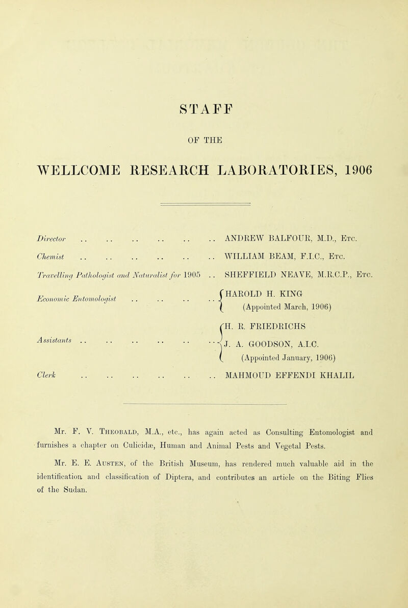 STAFF OF THE WELLCOME RESEARCH LABORATORIES, 1906 Director Chemist Travelling Pathologist and Naturalist for 1905 Economic Entomologist Assistants Clerk ANDREW BALFOUR, M.D., Etc. WILLIAM BEAM, F.I.C., Etc. SHEFFIELD NEAVE, M.R.C.P., Etc. HAROLD H. KING (Appointed March, 1906) H. R. FRIEDRICHS J. A. GOODSON, A.I.C. (Appointed January, 1906) MAHMOUD EFFENDI KHALIL Mr. F. V. Theobald, M.A., etc., has again acted as Consulting Entomologist and ■furnishes a chapter on Culicidte, Human and Animal Pests and Vegetal Pests. Mr. E. E. Austen, of the British Museum, has rendered much valuable aid in the identification and classification of Diptera, and contributes an article on the Biting Flies of the Sudan.