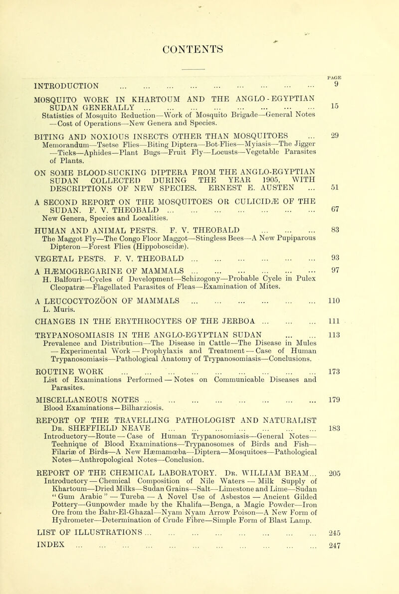 CONTENTS PAGE INTEODUCTION 9 MOSQUITO WOEK IN KHARTOUM AND THE ANGLO - EGYPTIAN SUDAN GENERALLY 15 Statistics of Mosquito Reduction—Work of Mosquito Brigade—General Notes — Cost of Operations—^New Genera and Species. BITING AND NOXIOUS INSECTS OTHER THAN MOSQUITOES ... 29 Memorandum—Tsetse Flies—Biting Diptera—Bot-Flies—Myiasis—The Jigger _Ticks—Aphides—Plant Bugs—Fruit Fly—Locusts—Vegetable Parasites of Plants. ON SOME BLOOD-SUCKING DIPTERA FROM THE ANGLO-EGYPTIAN SUDAN COLLECTED DURING THE YEAR 1905, WITH DESCRIPTIONS OF NEW SPECIES. ERNEST E. AUSTEN ... 51 A SECOND REPORT ON THE MOSQUITOES OR CULICIDiE OF THE SUDAN. F. V. THEOBALD 67 New Genera, Species and Localities. HUMAN AND ANIMAL PESTS. P. V. THEOBALD 83 The Maggot Fly—The Congo Floor Maggot—Stingiess Bees—A New Pupiparous Dipteron—Forest Flies (Hippoboscidse). VEGETAL PESTS. F. V. THEOBALD 93 A H^MOGREGARINE OF MAMMALS 97 H. Balfouri—Cycles of Development—Schizogony—Probable Cycle in Pulex Cleopatrae—Flagellated Parasites of Fleas—Examination of Mites. A LEUCOOYTOZOON OF MAMMALS 110 L. Muris. CHANGES IN THE ERYTHROCYTES OF THE JERBOA Ill TRYPANOSOMIASIS IN THE ANGLO-EGYPTIAN SUDAN 113 Prevalence and Distribution—The Disease in Cattle—The Disease in Mules — Experimental Work — Prophylaxis and Treatment — Case of Human Trypanosomiasis—Pathological Anatomy of Trypanosomiasis—Conclusions. ROUTINE WORK 173 List of Examinations Performed — Notes on Communicable Diseases and Parasites. MISCELLANEOUS NOTES 179 Blood Examinations—Bilharziosis. REPORT OF THE TRAVELLING PATHOLOGIST AND NATURALIST De. SHEFFIELD NEAVE 183 Introductory—Route — Case of Human Trypanosomiasis—General Notes— Technique of Blood Examinations—Trypanosomes of Birds and Fish— Filarise of Birds—A New Hgemamoeba—Diptera—Mosquitoes—Pathological Notes—Anthropological Notes—Conclusion. REPORT OF THE CHEMICAL LABORATORY. Dr. WILLIAM BEAM... 205 Introductory — Chemical Composition of Nile Waters — Milk Supply of Khartoum—Dried Milks—Sudan Grains—Salt—Limestone and Lime—Sudan  Gum Arabic  — Tureba — A Novel Use of Asbestos — Ancient Gilded Pottery—Gunpowder made by the Khalifa—Benga, a Magic Powder—Iron Ore from the Bahr-El-Ghazal—Nyam Nyam Arrow Poison—A New Form of Hydrometer—Determination of Crude Fibre—Simple Form of Blast Lamp. LIST OF ILLUSTRATIONS 245 INDEX 247