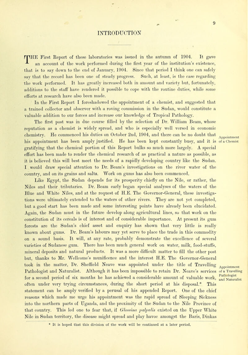 INTRODUCTION rpHE First Eeport of these laboratories was issued in the autumn of 1904. It gave an account of the work performed during the first year of the institution's existence, that is to say down to tlie end of January, 1904. Since that period I think one can safely say that the record has been one of steady progress. Such, at least, is the case regarding the work performed. It has greatly increased both in amount and variety but, fortunately, additions to the staff have rendered it possible to cope with the routine duties, while some efforts at research have also been made. In the First Eeport I foreshadowed the appointment of a chemist, and suggested that a trained collector and observer with a roving commission in the Sudan, would constitute a valuable addition to our forces and increase our knowledge of Tropical Pathology. The first post was in due course filled by the selection of Dr. William Beam, whose reputation as a chemist is widely spread, and who is especially well versed in economic chemistry. He commenced his duties on October 2nd, 1904, and there can be no doubt that . Appointment his appointment has been amply justified. He has been kept constantly busy, and it is of a Chemist gratifying that the chemical portion of this Eeport bulks so much more largely. A special effort has been made to render the chemical research of as practical a nature as possible, as it is believed this will best meet the needs of a rapidly developing country like the Sudan. I would draw special attention to Dr. Beam's investigations on the river water of the country, and on its grains and salts. Work on gums has also been commenced. Like Egypt, the Sudan depends for its prosperity chiefly on the Nile, or rather, the Niles and their tributaries. Dr. Beam early began special analyses of the waters of the Blue and White Niles, and at the request of H.E. The Grovernor-General, these investiga- tions were ultimately extended to the waters of other rivers. They are not yet completed, but a good start has been made and some interesting points have already been elucidated. Again, the Sudan must in the future develop along agricultural lines, so that work on the constitution of its cereals is of interest and of considerable importance. At present its gum forests are the Sudan's chief asset and enquiry has shown that very little is really known about gums. Dr. Beam's labours may yet serve to place the trade in this commodity on a sound basis. It will, at any rate, probably demonstrate the excellence of several varieties of Sudanese gum. There has been much general work on water, milk, food-stuffs, mineral deposits and natural products. It was a more difficult matter to fill the other post but, thanks to Mr. Wellcome's munificence and the interest H.E. The Governor-General took in the matter. Dr. Sheffield Neave was appointed under the title of Travelling , ' o Appomtment Pathologist and Naturalist. Although it has been impossible to retain Dr. Neave's services of a Travelling for a second period of six months he has achieved a considerable amount of valuable work, fnd^Natu'raiist often under very trying circumstances, during the short period at his disposal.* This statement can be amply verified by a perusal of his appended Eeport. One of the chief reasons which made me urge his appointment was the rapid spread of Sleeping Sickness into the northern parts of Uganda, and the proximity of the Sudan to the Nile Province of that country. This led one to fear that, if Glossina j^alpaiis existed on the Upper White Nile in Sudan territory, the disease might spread and play havoc amongst the Baris, Dinkas * It is hoped that this division of the work will be continued at a later period.