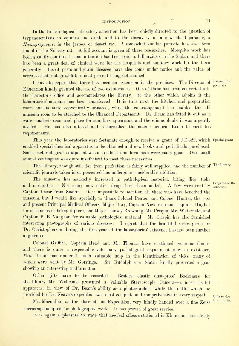 Extension of In the bacteriological laboratory attention has been chiefly directed to the (juestiou of trypanosomiasis in equines and cattle and to the discovery of a new blood parasite, a Ilannoyregm^ine, in the jerboa or desert rat. A somewhat similar parasite has also been found in the Norway rat. A full account is given of these researches. Mosquito work has been steadily continued, some attention has been paid to bilharziosis in the Sudan, and there has been a great deal of clinical work for the hospitals and sanitary work for the town generally. Insect pests and grain diseases have also come under notice and the value of zeers as bacteriological filters is at present being determined. I have to report that there has been an extension in the premises. The Director of ^ _ premises Education kindly granted the use of two extra rooms. One of these has been converted into the Director's office and accommodates the library ; to the other which adjoins it the laboratories' museum has been transferred. It is thus next the kitchen and preparation room and is more conveniently situated, while the re-arrangement has enabled the old museum room to be attached to the Chemical Department. Dr. Beam has fitted it out as a water analysis room and place for standing apparatus, and there is no doubt it was urgently needed. He has also altered and re-furnished the main Chemical Koom to meet his requirements. This year the laboratories were fortunate enough to receive a grant of £E 322, which Special grant enabled special chemical apparatus to be obtained and new books and periodicals purchased. Some bacteriological equipment was also added and breakages were made good. Our small annual contingent was quite insufficient to meet these necessities. The library, though still far from perfection, is fairly well supplied, and the number of '^'^^ library scientific journals taken in or presented has undergone considerable addition. The museum has markedly increased in pathological material, biting flies, ticks and mosquitoes. ' Not many new native drugs have been added. A few were sent by M™^'i^ni ° ^ Captain Ensor from Suakin. It is impossible to mention all those who have benefited the museum, but I would like specially to thank Colonel Penton and Colonel Hunter, the past and present Principal Medical Officers, Major Bray, Captain Nickerson and Captain Hughes for specimens of biting diptera, and Major Dansey Browning, Mr. Crispin, Mr. Waterfield, and Captain P. E. Vaughan for valuable pathological material. Mr. Crispin has also furnished interesting photographs of various diseases. I regret that the beautiful series given by Dr. Christopherson during the first year of the laboratories' existence has not been further augmented. Colonel Griffith, Captain Head and Mr. Thomas have continued generous donors and there is quite a respectable veterinary pathological department now in existence. Mrs. Broun has rendered much valuable help in the identification of ticks, many of which were sent by Mr. Gorringe. Sir Eudolph von Slatin kindly presented a goat showing an interesting malformation. Other gifts have to be recorded. Besides elastic dust-proof Bookcases for the library Mr. Wellcome presented a valuable Stereoscopic Camera—a most useful apparatus, in view of Dr. Beam's ability as a photographer, while the outfit which he provided for Dr. Neave's expedition was most complete and comprehensive in every respect. Gifts to the Mr. Macmillan, at the close of his Expedition, very kindly handed over a fine Zeiss microscope adapted for photographic work. It has proved of great service. It is again a pleasure to state that medical officers stationed in Khartoum have freely