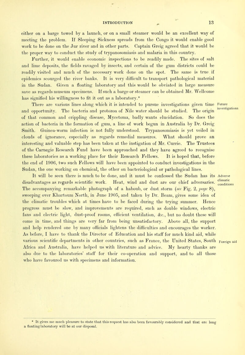 either on a barge towed by a launch, or on a small steamer woiild be an excellent way of meeting the problem. If Sleeping Sickness spreads from the Congo it would enable good woi'k to be done on the Jur river and in other parts. Captain Greig agreed that it would be the proper way to conduct the study of trypanosomiasis and malaria in this country. Further, it woiild enable economic inspections to be readily made. The sites of salt and lime deposits, the fields ravaged by insects, and certain of the gum districts could be readily visited and much of the necessary work done on the spot. The same is ti'ue if epidemics scourged the river banks. It is very difficult to transport pathological material in the Sudan. Given a floating laboratory and this would be obviated in large measure save as regards museiun specimens. If such a barge or steamer can be obtained Mr. Wellcome has signified his willingness to fit it out as a laboratory.* There are various lines along which it is intended to pursue investigations given time Future and opportunity. The bacteria and protozoa of Nile water should be studied. The origin of that common and crippling disease. Mycetoma, badly wants elucidation. So does the action of bacteria in the formation of gum, a line of work begun in Australia by Dr. Gi'eig Smith. Guinea-worm infection is not fully understood. Trypanosomiasis is yet veiled in clouds of ignorance, especially as regards remedial measures. What should prove an interesting and valuable step has been taken at the instigation of Mr. Ciirrie. The Trustees of the Carnegie Research Fund have been approached and they have agreed to recognise these laboratories as a working place for their Research Fellows. It is hoped that, before the end of 1906, two such Fellows will have been appointed to conduct investigations in the Sudan, the one working on chemical, the other on bacteriological or pathological lines. It will be seen there is much to be done, and it must be confessed the Sudan has its Adverse disadvantages as regards scientific work. Heat, wind and dust are our chief adversaries, ^gl^^itions The accompanying remarkable photograph of a haboub, or dust storm (.sec Fig. '2, 'page sweeping over Khartoum North, in June 1905, and taken by Dr. Beam, gives some idea of the climatic troubles which at times have to be faced during the trying summer. Hence progress must be slow, and improvements are required, such as double windows, electric fans and electric light, dust-proof rooms, efficient ventilation, &c., but no doubt these will come in time, and things are very far from being unsatisfactory. Above all, the support and help rendered one by many officials lightens the difficulties and encourages the worker. As before, I have to thank the Director of Education and his staff for much kind aid, while various scientific departments in other countries, such as France, the United States, South Foreign aid Africa and Australia, have helped us with literature and advice. My hearty thanks are also due to the laboratories' stafi^ for their co-operation and support, and to all those who have favoured us with specimens and information. * It gives me much pleasure to state that this request has also beau favourably considered and that ere long a floating laboratory will be at our disposal.