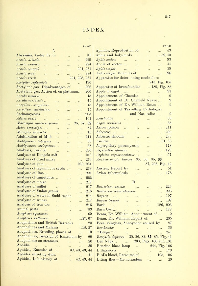INDEX PAOE A Abyssinia, tsetse tly in ... 31 Acacia alhieda ... 229 Acacia arahica 224 Acacia Senegal 224, 231 Acacia seyal ... 224 Acacia verek 224, 228, 231 Accipiter rujiveutris ... 196 Acetylene gas. Disadvantages of ... 206 Acetylene gas. Action of, on platinum... 206 Acrida nasutus 45 Acrida variabilis ... 45 Acrydium !egyptium 45 Acrydium succinctum 45 Actinomycosis ... 203 Adelea ovata ... 101 .Mdeomyia, squmnmipexna 26, 67, 82 jEdes veniistipes ... 82 ^rotylus patruelis 45 Adulteration of Milk ... ... 214 Amhlijomma hehrseum 38 Amblyomma variegatuDi ... 38 Analyses, List of ... 205 Analyses of Dongola salt ... 219 Analyses of dried milks ... 216 Analyses of gum ... 230, 231 Analyses of leguminous seeds ... 218 Analyses of lime ... ... 221 Analyses of limestones ... ... 222 Analyses of maize ... 217 Analyses of millet ... 217 Analyses of Sudan grains ... 216 Analyses of water in Sudd region ... 214 Analyses of wheat ... 217 Analysis of iron ore ... 246 Animal pests ... 83 Anopheles squamosa ... 69 Anopheles wellcomei ...27, 67 Anophelines and British Barracks ... 20 Anophelines and Malaria .,18, 27 Anophelines, Breeding places of ... 19 Anophelines, Invasion of Khartou m by 20 Anophelines on steamers ... 20 Aphidse ... ... 39 Aphides, Enemies of ... 39, 40, 48, 44 Aphides infecting dura ... 41 Aphides, Life-history of 42, 43, 44 PAGE Aphides, Reproduction of. ... ... 43 Aphis and lady-birds ... ... ...39,40 Aphis malvie ... ... ... ... 93 Aphis of cotton ... ... ... ... 44 Aphis sorghi ... ... ... ... 39 Aphis sorglii, Enemies of ... ... 96 Apparatus for determining crude fibre 243, Fig. 105 Apparatus of brassfounder ... 189, Fig. 88 Apple maggot ... ... ... ... 93 Appointment of Chemist ... ... 9 Appointment of Dr. Sheffield Neave ... 9 Appointment of Dr. William Beam ... 9 Appointment of Travelling Pathologist and Naturalist ... 9 Arachuidm ... ... ... ... 38 Argas miniatus ... ... ... ...  38 Arrow poison ... ... ... ... 241 Asbestos 239 Asbestos shrouds ... ... ... 239 Asilidee ... ... ... ... ...31, 36 Aspergillary pneumycosis ... ... 178 Aspergillus glaucus ... ... ... 179 Atylotus nigroniaculatus ... ... ... 57 Auchmeromyia hiteola, 35, 83, 85, 86, 87, 203, Fig. 42 Austen, Report by ... ... ... 51 Avian tuberculosis ... ... ... 178 B Bacterium acaciee ... ... ... 226 Bacterium metarahiniuhi ... ... 226 Bagara ... ... ... ... ... 197 Bageus bayard ... ... ... ... 197 Baris 186, 203 Barn Owl 17G Beam, Dr. William, Appointment of ... 9 Beam, Dr. William, Report of, ... 205 Bees, stingless. Annoyance caused by 87 Bembecidie ... ... ... ... 36 Benga... ... ... ... ... 241 Benyalia depressa 35, 36, 83, 84, 85, Fig. 41 Ben Naga 238, Figs. 100 and 101 Benzine blast lamp ... 244, Fig. 106 Bilharziosis ... ... ... ... 179 Bird's blood, Parasites of ... 195, 196 Biting flies—Memorandum ... ... 29