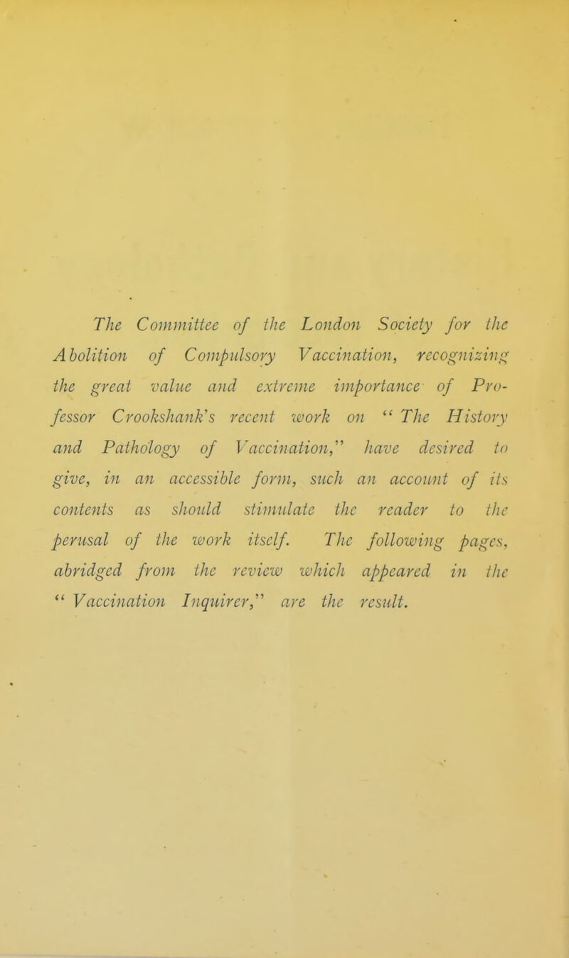 The Committee of the London Society for the Abolition of Cojiipuhory Vaccination, recognizini^ the great value and extreme importance of Pro- fessor Crookshanlis recent work on  The History and Pathology of Vaccinaiion,' have desired to give, in an accessible form, such an account of its contents as should stimulate the reader to the perusal of the work itself. TJic following pages, abridged from the review which appeared in the ** Vaccination Inquirer,'''' are the result.