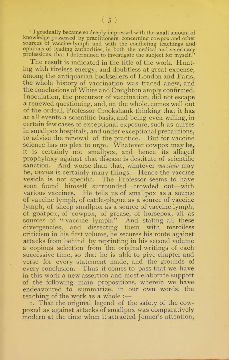 •• I gradually became so deeply impressed with the small amount of knowledge possessed by practitioners, concerning cowpox and other sources of vaccine lymph, and with the conflicting teachings and opinions of leading authorities, in both the medical and veterinary professions, that I determined to investigate the subject for myself. The result is indicated in the title of the work. Hunt- ing with tireless energy, and doubtless at great expense, among the antiquarian booksellers of London and Paris, the whole history of vaccination was traced anew, and the conclusions of White and Creighton amply confirmed. Inoculation, the precursor of vaccination, did not escape a renewed questioning, and, on the whole, comes well out of the ordeal, Professor Crookshank thinking that it has at all events a scientific basis, and being even willing, in certain few cases of exceptional exposure, such as nurses in smallpox hospitals, and under exceptional precautions, to advise the renewal of the practice. But for vaccine science has no plea to urge. Whatever cowpox may be, it is certainly not smallpox, and hence its alleged prophylaxy against that disease is destitute of scientific sanction. And worse than that, whatever vaccinia may be, vaccine is certainly many things. Hence the vaccine vesicle is not specific. The Professor seems to have soon found himself surrounded—crowded out—with various vaccines. He tells us of smallpox as a source of vaccine l3miph, of cattle-plague as a source of vaccine lymph, of sheep smallpox as a source of vaccine lymph, of goatpox, of cowpox, of grease, of horsepox, all as sources of  vaccine lymph. And stating all these divergencies, and dissecting them with merciless criticism in his first volume, he secures his route against attacks from behind by reprinting in his second volume a copious selection from the original writings of each successive time, so that he is able to give chapter and verse for every statement made, and the grounds of every conclusion. Thus it comes to pass that we have in this work a new assertion and most elaborate support of the following main propositions, wherein we have endeavoured to summarize, in our own words, the teaching of the work as a whole :— I. That the origmal legend of the safety of the cow- poxed as against attacks of smallpox was comparatively modern at the time when it attracted Jenner's attention.