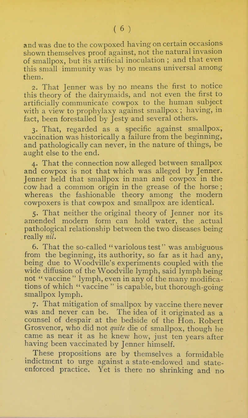 and was due to the cowpoxed having on certain occasions shown themselves proof against, not tlie natural invasion of smallpox, but its artificial inoculation ; and that even this small immunity was by no means universal among them. 2. That Jenner was by no means the first to notice this theory of the dairymaids, and not even the first to artificially communicate cowpox to the human subject with a view to prophylaxy against smallpox ; having, in fact, been forestalled by Jesty and several others. 3. That, regarded as a specific against smallpox, vaccination w^as historically a failure from the beginning, and pathologically can never, in the nature of things, be aught else to the end. 4. That the connection now alleged between smallpox and cowpox is not that which w'as alleged by Jenner. Jenner held that smallpox in man and cowpox in the cow had a common origin in the grease of the horse ; whereas the fashionable theory among the modern cowpoxers is that cowpox and smallpox are identical. 5. That neither the original theory of Jenner nor its amended modern form can hold water, the .actual pathological relationship between the two diseases being really nil. 6. That the so-called variolous test was ambiguous from the beginning, its authority, so far as it had any, being due to Woodville's experiments coupled with the wide diffusion of the Woodville lymph, said lymph being not  vaccine  lymph, even in any of the many modifica- tions of which  vaccine  is capable, but thorough-going smallpox lymph. 7. That mitigation of smallpox by vaccine there never was and never can be. The idea of it originated as a counsel of despair at the bedside of the Hon. Robert Grosvenor, who did not quite die of smallpox, though he came as near it as he knew how, just ten years after having been vaccinated by Jenner himself. These propositions are by themselves a formidable indictment to urge against a state-endowed and state- enforced practice. Yet is there no shrinking and no