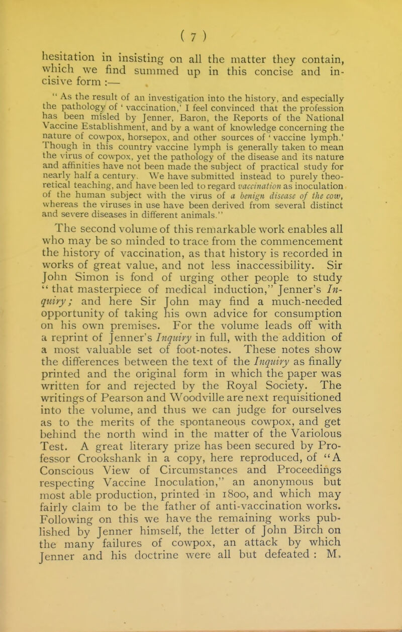 hesitation in insisting on all the matter they contain, which we find summed up in this concise and in- cisive form :—  As the result of an investigation into the history, and especially the pathology of ' vaccination,' I feel convinced that the profession has been misled by Jenner, Baron, the Reports of the National Vaccine Establishment, and by a want of knowledge concerning the nature of cowpox, horsepox, and other sources of ' vaccine lymph.' Though in this country vaccine lymph is generally taken to mean the virus of cowpox, yet the pathology of the disease and its nature and affinities have not been made the subject of practical study for nearly half a century. We have submitted instead to purely theo- retical teaching, and have been led to regard vaccination as inoculation of the human subject with the virus of a benign disease of the cow, whereas the viruses in use have been derived from several distinct and severe diseases in different animals. The second volume of this remarkable work enables all who may be so minded to trace from the commencement the history of vaccination, as that history is recorded in works of great value, and not less inaccessibility. Sir John Simon is fond of urging other people to study  that masterpiece of medical induction, Jenner's In- quiry; and here Sir John may find a much-needed opportunity of taking his own advice for consumption on his own premises. For the volume leads off with a reprint of Jenner's Inquiry in full, with the addition of a most valuable set of foot-notes. These notes show the differences between the text of the Inquiry as finally printed and the original form in which the paper was written for and rejected by the Royal Society. The writings of Pearson and Woodville are next requisitioned into the volume, and thus we can judge for ourselves as to the merits of the spontaneous cowpox, and get behind the north wind in the matter of the Variolous Test. A great literary prize has been secured by Pro- fessor Crookshank in a copy, here reproduced, of A Conscious View of Circumstances and Proceedings respecting Vaccine Inoculation, an anonymous but most able production, printed in 1800, and which may fairly claim to be the father of anti-vaccination works. Following on this we have the remaining works pub- lished by Jenner himself, the letter of John Birch on the many failures of cowpox, an attack by which Jenner and his doctrine were all but defeated : M,