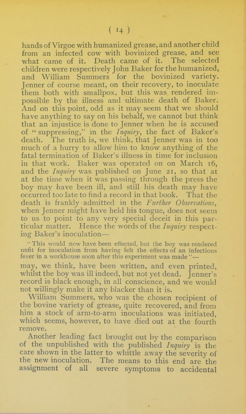 hands of Virgoe with humanized grease, and another child from an infected cow with bovinized grease, and see what came of it. Death came of it. The selected cliildren were respectively John Baker for the humanized, and William Summers for the bovinized variety. Jenner of course meant, on their recovery, to inoculate them both with smallpox, but this was rendered im- possible by the illness and ultimate death of Baker. And on this point, odd as it may seem that we should have anything to say on his behalf, we cannot but think that an injustice is done to Jenner when he is accused of  suppressing, in the Inquiry, the fact of Baker's death. The truth is, we think, that Jenner was in too much of a hurry to allow him to know anything of the fatal termination of Baker's illness in time for inclusion in that work. Baker was operated on on March i6, and the Inquiry was published on June 21, so that at at the time when it was passing through the press the boy may have been ill, and still his death may have occurred too late to find a record in that book. That the death is frankly admitted in the Further Observations, when Jenner might have held his tongue, does not seem to us to point to any very special deceit in this par- ticular matter. Hence the words of the Inquiry respect- ing Baker's inoculation— This would now have been effected, but the boy was rendered unfit for inoculation from having felt the effects of an infectious fever in a workhouse soon after this experiment was made ''— may, we think, have been written, and even printed, whilst the boy w^as ill indeed, but not yet dead. Jenner's record is black enough, in all conscience, and we would not willingly make it any blacker than it is. William Summers, who was the chosen recipient of the bovine variety of grease, quite recovered, and from him a stock of arm-to-arm inoculations was initiated, which seems, however, to have died out at the fourth remove. Another leading fact brought out b}^ the comparison of the unpubhshed with the published Inquiry is the care shoAvn in the latter to whittle away the severity of the new inoculation. The means to this end are the assignment of all severe symptoms to accidental