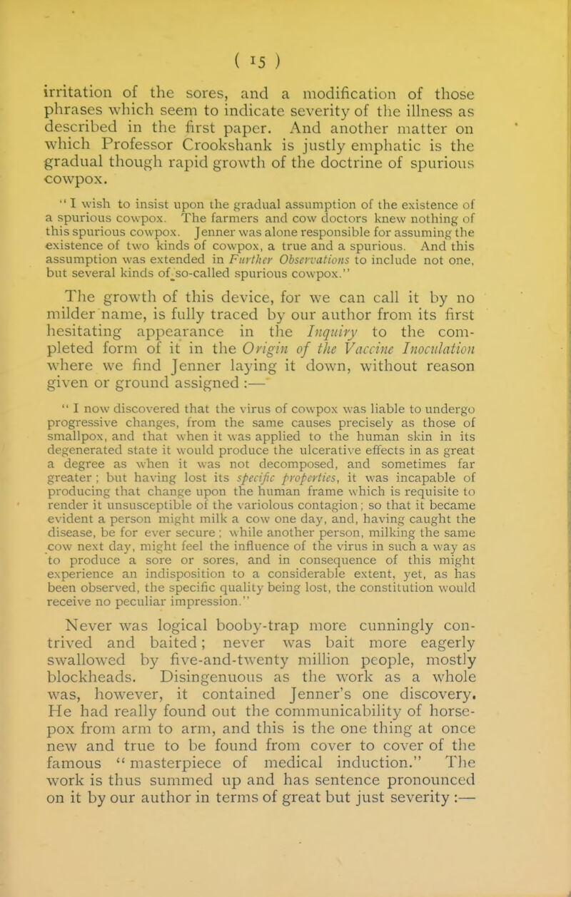 irritation of the sores, and a modification of those phrases which seem to indicate severity of the ilhiess as described in the first paper. And another matter on which Professor Crookshank is justly emphatic is the gradual though rapid growth of the doctrine of spurious cowpox.  I wish to insist upon the gradual assumption of the existence of a spurious cowpox. The farmers and cow doctors knew nothing of this spurious cowpox. Jenner was alone responsible for assuming the existence of two kinds of cowpox, a true and a spurious. And this assumption was extended in Further Observations to include not one, but several kinds of_so-called spurious cowpox. The growth of this device, for we can call it by no milder name, is fully traced by our author from its first hesitating appearance in the Inquiry to the com- pleted form of it in the Origin of the Vaccine Inoculation where we find Jenner laying it down, without reason given or grovmd assigned :—  I now discovered that the virus of cowpox was liable to undergo progressive changes, from the same causes precisely as those of smallpox, and that when it was applied to the human skin in its degenerated state it would produce the ulcerative effects in as great a degree as when it was not decomposed, and sometimes far greater ; but having lost its specific properties, it was incapable of producing that change upon the human frame which is requisite to render it imsusceptible of the \ ariolous contagion; so that it became evident a person might milk a cow one day, and, having caught the disease, be for ever secure : while another person, milking the same cow next day, might feel the influence of the virus in such a way as to produce a sore or sores, and in consequence of this might experience an indisposition to a considerable extent, yet, as has been observed, the specific quality being lost, the constitution would receive no peculiar impression. Never was logical booby-trap more cunningly con- trived and baited; never was bait more eagerly swallow^ed by five-and-twenty million people, mostly blockheads. Disingenuous as the work as a whole was, however, it contained Jenner's one discovery. He had really found out the communicability of horse- pox from arm to arm, and this is the one thing at once new and true to be found from cover to cover of the famous  masterpiece of medical induction. The work is thus summed up and has sentence pronounced on it by our author in terms of great but just severity :—