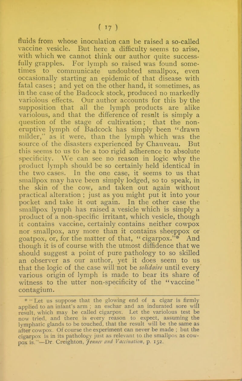 fluids from whose inoculation can be raised a so-called vaccine vesicle. But here a difficulty seems to arise, with which we cannot think our author quite success- fully grapples. For lymph so raised was found some- times to comnumicate undoubted smallpox, even occasionally starting an epidemic of that disease with fatal cases; and yet on the other hand, it sometimes, as in the case of the Badcock stock, produced no markedly variolous effects. Our author accounts for this by the supposition that all the lymph products are alike variolous, and that the difference of resnlt is simply a question of the stage of cultivation; that the non- eruptive lymph of Badcock has simply been drawn milder,' as it were, than the lymph which was the source of the disasters experienced by Chauveau. But this seems to us to be a too rigid adherence to absolute specificity. We can see no reason in logic why the product lymph should be so certainly held identical in the two cases. In the one case, it seems to us that smallpox may have been simply lodged, so to speak, in the skin of the cow, and taken out again without practical alteration ; just as you might put it into j-our pocket and take it out again. In the other case the smallpox lymph has raised a vesicle which is simply a product of a non-specific irritant, which vesicle, though it contains vaccine, certainly contains neither cowpox nor smallpox, any more than it contains sheeppox or goatpox, or, for the matter of that,  cigarpox.* And though it is of course with the utmost diffidence that we should suggest a point of pure pathology to so skilled an observer as our author, yet it does seem to us that the logic of the case will not be soUdaire until every various origin of lymph is made to bear its share of witness to the utter non-specificity of the vaccine contagium. *  Let us suppose that the glowing end of a cigar is firmly applied to an infant's arm ; an eschar and an indurated sore will result, which may be called cigarpox. Let the variolous test be now tried, and there is every reason to expect, assuming the lymphatic glands to be touched, that the result will be the same as after cowpox. Of course the experiment can never be made ; but the cigarpox is in its pathology just as relevant to the smallpo.\ as cow- pox is.—Dr Creighton, Jeniur and Vacciiuttion, p. 152.