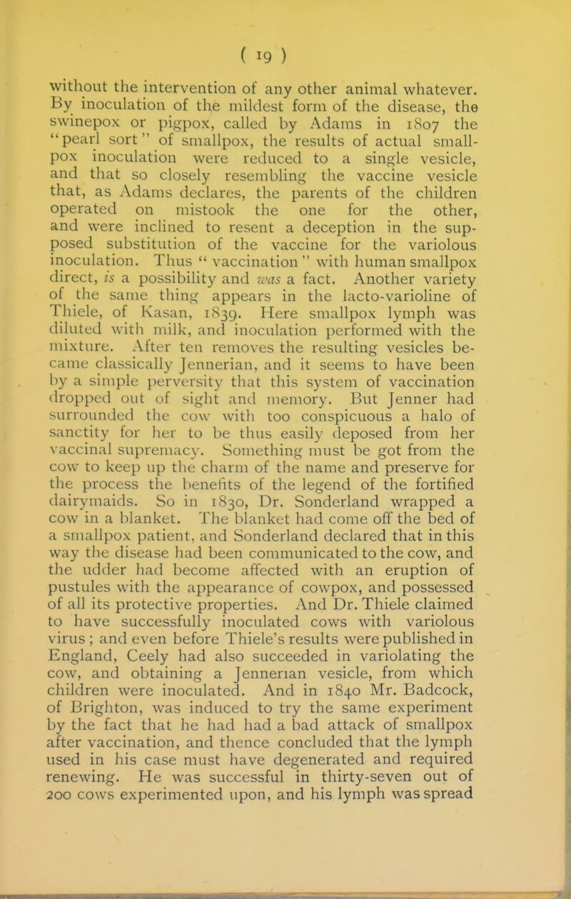 without the intervention of any other animal whatever. By inoculation of the mildest form of the disease, the swinepox or pigpox, called by Adams in 1807 the pearl sort of smallpox, the results of actual small- pox inoculation were reduced to a single vesicle, and that so closely resembling the vaccine vesicle that, as Adams declares, the parents of the children operated on mistook the one for the other, and were inclined to resent a deception in the sup- posed substitution of the vaccine for the variolous inoculation. Tims  vaccination with human smallpox direct, is a possibility and was a fact. Another variety of the same thing appears in the lacto-varioline of Thiele, of Kasan, 1839. Here smallpox lymph was diluted with milk, and inoculation performed with the mixture. After ten removes the resulting vesicles be- came classically Jennerian, and it seems to have been by a simple perversity that this system of vaccination dropped out of sight and memory. But Jenner had surrounded the cow with too conspicuous a halo of sanctity for her to be thus easil)- deposed from her vaccinal supremacy. Something must be got from the cow to keep up the charm of the name and preserve for the process the benefits of the legend of the fortified dairymaids. So in 1830, Dr. Sonderland wrapped a cow in a blanket. The blanket had come off the bed of a smallpox patient, and Sonderland declared that in this way the disease liad been communicated to the cow, and the udder had become affected with an eruption of pustules with the appearance of cowpox, and possessed of all its protective properties. And Dr. Thiele claimed to have successfully inoculated cows with variolous virus; and even before Thiele's results were published in England, Ceely had also succeeded in variolating the cow, and obtaining a Jennerian vesicle, from which children were inoculated. And in 1840 Mr. Badcock, of Brighton, was induced to try the same experiment by the fact that he had had a bad attack of smallpox after vaccination, and thence concluded that the lymph used in his case must have degenerated and required renewing. He was successful in thirty-seven out of 200 cows experimented upon, and his lymph was spread