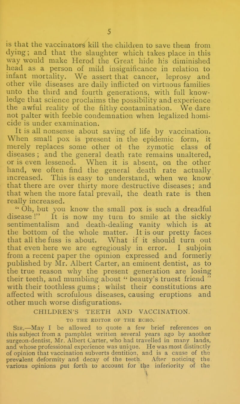is that the vaccinators kill the children to save thetn from dying; and that the slaughter which takes place in this way would make Herod the Great hide his diminished head as a person of mild insignificance in relation to infant mortahty. We assert that cancer, leprosy and other vile diseases are daily inflicted on virtuous families unto the third and fourth generations, with full know- ledge that science proclaims the possibility and experience the awful reality of the filthy contamination. We dare not palter with feeble condemnation when legalized homi- cide is under examination. It is all nonsense about saving of life by vaccination. When small pox is present in the epidemic form, it merely replaces some other of the zymotic class of diseases ; and the general death rate remains unaltered, or is even lessened. When it is absent, on the other hand, we often find the general death rate actually mcreased. This is easy to understand, when we know that there are over thirty more destructive diseases; and that when the more fatal prevail, the death rate is then really increased.  Oh, but you know the small pox is such a dreadful disease! It is now my turn to smile at the sickly sentimentalism and death-dealing vanity which is at the bottom of the whole matter. It is our pretty faces that all the fuss is about. What if it should turn out that even here we are egregiously in error. I subjoin from a recent paper the opmion expressed and formerly published by Mr. Albert Carter, an eminent dentist, as to the true reason why the present generation are losing their teeth, and mumbling about  beauty's truest friend with their toothless gums ; whilst their constitutions are aflfected with scrofulous diseases, causing eruptions and other much worse disfigurations. CHILDREN'S TEETH AND VACCINATION. TO THE EDITOR OF THE ECHO. Sir,—May I be allowed to quote a few brief references on this subject from a pamphlet written several years ago by another surgeon-dentist, Mr. Albert Carter, who had travelled in many lands, and whose professional e.xperience was unique. He was most distinctly of opinion that vaccination subverts dentition, and is a cause of the prevalent deformity and decay of the teeth. After noticing the various opinions put forth to account for the inferiority of the