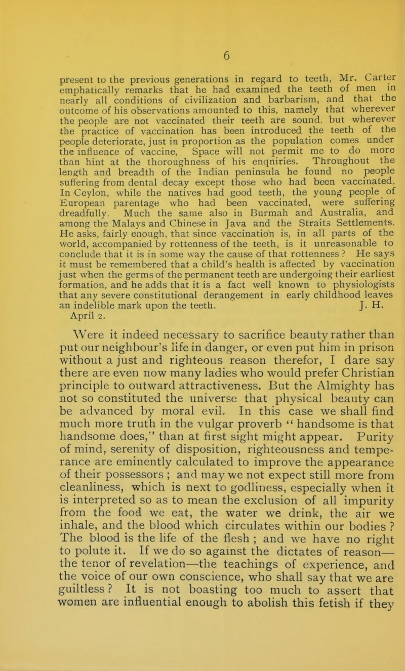 present to the previous generations in regard to teeth, Mr. Carter emphatically remarks that he had examined the teeth of men in nearly all conditions of civilization and barbarism, and that the outcome of his observations amounted to this, namely that wherever the people are not vaccinated their teeth are sound, but wherever the practice of vaccination has been introduced the teeth of the people deteriorate, just in proportion as the population comes under the influence of vaccine, Space will not permit me to do more than hint at the thoroughness of his enqniries. Throughout the length and breadth of the Indian peninsula he found no people suffering from dental decay except those who had been vaccinated. In Ceylon, while the natives had good teeth, the young people of European parentage who had been vaccinated, were suffering dreadfully. Much the same also in Burmah and Australia, and among the Malays and Chinese in Java and the Straits Settlements. He asks, fairly enough, that since vaccination is, in all parts of the world, accompanied by rottenness of the teeth, is it unreasonable to conclude that it is in some way the cause of that rottenness ? He says it must be remembered that a child's health is affected by vaccination just when the germs of the permanent teeth are undergoing their earliest formation, and he adds that it is a fact well known to physiologists that any severe constitutional derangement in early childhood leaves an indelible mark upon the teeth. J. H. April 2. Were it indeed necessary to sacrifice beauty rather than put our neighbour's life in danger, or even put him in prison without a just and righteous reason therefor, I dare say there are even now many ladies who would prefer Christian principle to outward attractiveness. But the Almighty has not so constituted the universe that physical beauty can be advanced by moral evil. In this case we shall find much more trutli in the vulgar proverb  handsome is that handsome does, than at first sight might appear. Purity of mind, serenit)^ of disposition, righteousness and tempe- rance are eminently calculated to improve the appearance of their possessors ; and may we not expect still more from cleanliness, which is next to godliness, especially when it is interpreted so as to mean the exclusion of all impurity from the food we eat, the water we drink, the air we inhale, and the blood which circulates within our bodies ? The blood is the life of the flesh ; and we have no right to polute it. If we do so agamst the dictates of reason— the tenor of revelation—the teachings of experience, and the voice of our own conscience, who shall say that we are guiltless ? It is not boasting too much to assert that women are influential enough to abolish this fetish if they
