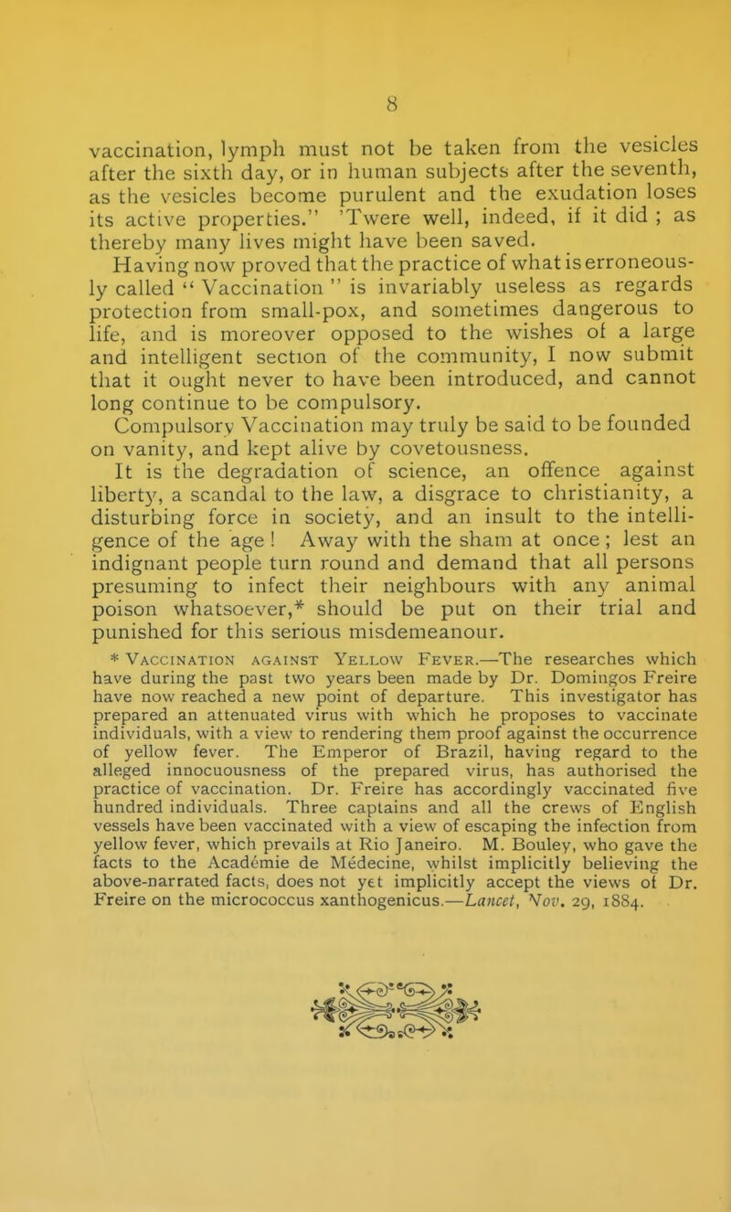 vaccination, lymph must not be taken from the vesicles after the sixth day, or in human subjects after the seventh, as the vesicles become purulent and the exudation loses its active properties. 'Twere well, indeed, if it did ; as thereby many lives might have been saved. Having now proved that the practice of what is erroneous- ly called  Vaccination  is invariably useless as regards protection from small-pox, and sometimes dangerous to life, and is moreover opposed to the wishes of a large and intelligent section of the community, I now submit that it ought never to have been introduced, and cannot long continue to be compulsory. Compulsory Vaccination may truly be said to be founded on vanity, and kept alive by covetousness. It is the degradation of science, an offence against liberty, a scandal to the law, a disgrace to Christianity, a disturbing force in society, and an insult to the intelli- gence of the age ! Away with the sham at once ; lest an indignant people turn round and demand that all persons presuming to infect their neighbours with any animal poison whatsoever,* should be put on their trial and punished for this serious misdemeanour. * Vaccination against Yellow Fever.—The researches which have during the past two years been made by Dr. Domingos Freire have now reached a new point of departure. This investigator has prepared an attenuated virus with which he proposes to vaccinate individuals, with a view to rendering them proof against the occurrence of yellow fever. The Emperor of Brazil, having regard to the alleged innocuousness of the prepared virus, has authorised the practice of vaccination. Dr. Freire has accordingly vaccinated five hundred individuals. Three captains and all the crews of English vessels have been vaccinated with a view of escaping the infection from yellow fever, which prevails at Rio Janeiro. M. Bouley, who gave the facts to the Academic de Medecine, whilst implicitly believing the above-narrated facts, does not yet implicitly accept the views of Dr. Freire on the micrococcus xanthogenicus.—Lancet, Nov. 29, 18S4.