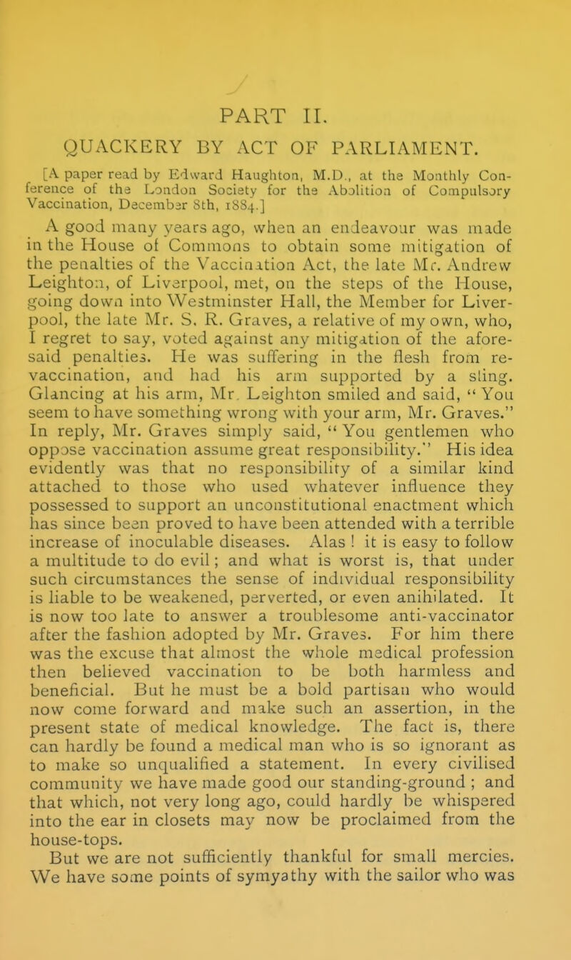 QUACKERY BY ACT OF PARLIAMENT. [A. paper read by Edward Haughtoa, M.D., at the Monthly Con- ference of the London Society for the Abohtioa of Compulsory Vaccination, December Sth, 18S4.] A good many years ago, when an endeavour was made in the House of Commons to obtain some mitigation of the penalties of the Vaccination Act, the late Mr. Andrew Leightoii, of Liverpool, met, on the steps of the House, going down into Westminster Hall, the Member for Liver- pool, the late Mr, S. R. Graves, a relative of my own, who, I regret to say, voted against any mitigation of the afore- said penalties. He was suffering in the flesh from re- vaccination, and had his arm supported by a sling. Glancing at his arm, Mr, Lsigiiton smiled and said, You seem to have something wrong with your arm, Mr. Graves. In reply, Mr. Graves simply said,  You gentlemen who oppose vaccination assume great responsibility. His idea evidently was that no responsibility of a similar kind attached to those who used whatever influence they possessed to support an unconstitutional enactment which has since been proved to have been attended with a terrible increase of inoculable diseases. Alas ! it is easy to follow a multitude to do evil; and what is worst is, that under such circumstances the sense of individual responsibility is liable to be weakened, perverted, or even anihilated. It is now too late to answer a troublesome anti-vaccinator after the fashion adopted by Mr. Graves. For him there was the excuse that almost the whole medical profession then believed vaccination to be both harmless and beneficial. But he must be a bold partisan who would now come forward and make such an assertion, in the present state of medical knowledge. The fact is, there can hardly be found a medical man who is so ignorant as to make so unqualified a statement. In every civilised community we have made good our standing-ground ; and that which, not very long ago, could hardly be whispered into the ear in closets may now be proclaimed from the house-tops. But we are not sufficiently thankful for small mercies. We have some points of symyathy with the sailor who was