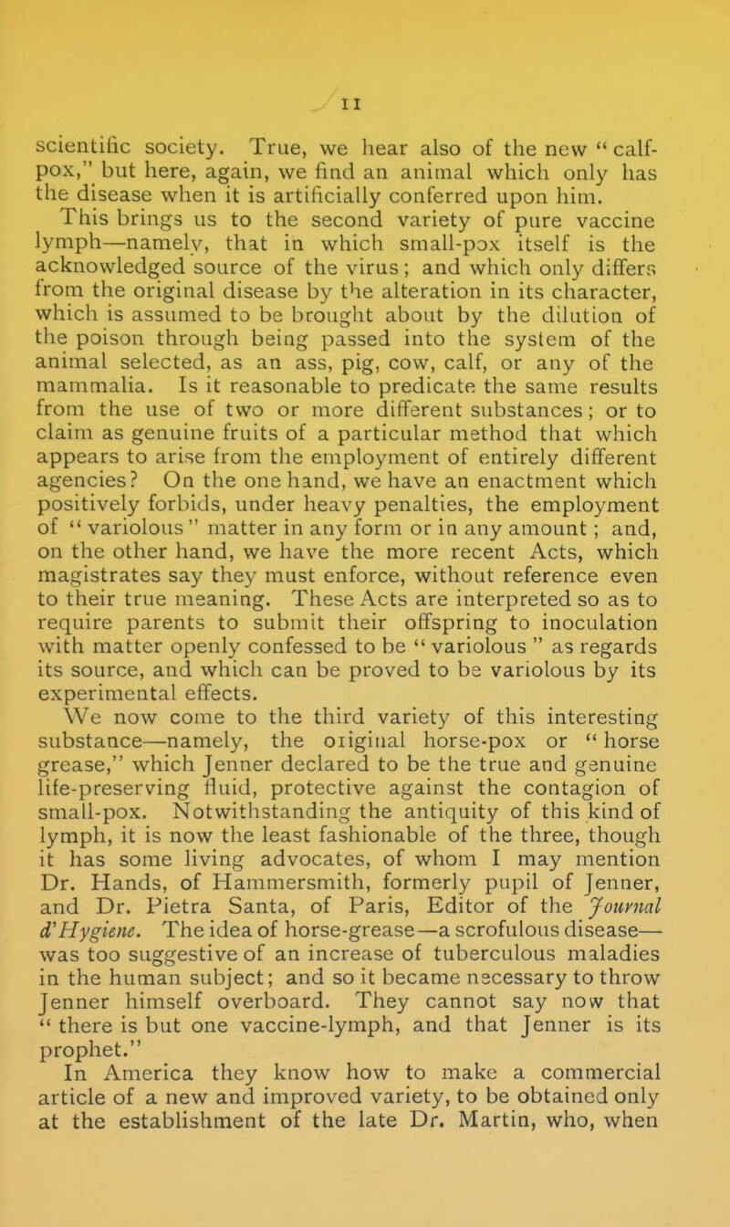 scientilic society. True, we hear also of the new  calf- pox, but here, again, we find an animal which only has the disease when it is artificially conferred upon him. This brings us to the second variety of pure vaccine lymph—namely, that in which small-pox itself is the acknowledged source of the virus; and which only differs from the original disease by the alteration in its character, which is assumed to be brought about by the dilution of the poison through being passed into the system of the animal selected, as an ass, pig, cow, calf, or any of the mammalia. Is it reasonable to predicate the same results from the use of two or more different substances; or to claim as genuine fruits of a particular method that which appears to arise from the employment of entirely different agencies? On the one hand, we have an enactment which positively forbids, under heavy penalties, the employment of  variolous  matter in any form or in any amount ; and, on the other hand, we have the more recent Acts, which magistrates say they must enforce, without reference even to their true meaning. These Acts are interpreted so as to require parents to submit their offspring to inoculation with matter openly confessed to be  variolous  as regards its source, and which can be proved to bs variolous by its experimental effects. We now come to the third variety of this interesting substance—namely, the oiiginal horse-pox or  horse grease, which Jenner declared to be the true and genuine life-preserving fluid, protective against the contagion of small-pox. Notwithstanding the antiquity of this kind of lymph, it is now the least fashionable of the three, though it has some living advocates, of whom I may mention Dr. Hands, of Hammersmith, formerly pupil of Jenner, and Dr. Pietra Santa, of Paris, Editor of the Journal d'Hygiene. The idea of horse-grease—a scrofulous disease— was too suggestive of an increase of tuberculous maladies in the human subject; and so it became necessary to throw Jenner himself overboard. They cannot say now that  there is but one vaccine-lymph, and that Jenner is its prophet. In America they know how to make a commercial article of a new and improved variety, to be obtained only at the establishment of the late Dr. Martin, who, when