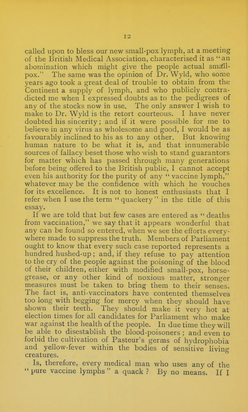 called upon to bless our new small-pox lymph, at a meeting of the British Medical Association, characterised it as an abomination which might give the people actual sma'll- pox. The same was the opinion of Dr. Wyld, who some years ago took a great deal of trouble to obtain from the Continent a supply of lymph, and who publicly contra- dicted me when I expressed doubts as to the pedigrees of an}^ of the stocks now in use. The only answer I wish to make to Dr. Wyld is the retort courteous. I have never doubted his sincerity; and if it were possible for me to believe in any virus as wholesome and good, I would be as favourably inclined to his as to any other. But knowing human nature to be what it is, and that innumerable sources of fallacy beset those who wish to stand guarantors for matter which has passed through many generations before being offered to the British public, I cannot accept even his authority for the purit}' of any  vaccine lymph, whatever may be the confidence with which he vouches for its excellence. It is not to honest enthusiasts that I refer when I use the term quackery in the title of this essay. If we are told that but few cases are entered as  deaths from vaccination, we say that it appears wonderful that any can be found so entered, when we see the efforts every- where made to suppress the truth. Members of Parliament ought to know that every such case reported represents a hundred hushed-up; and, if they refuse to pay attention to the cry of the people against the poisoning of the blood of their children, either with modified small-pox, horse- grease, or any other kind of noxious matter, stronger measures must be taken to bring them to their senses. The fact is, anti-vaccinators have contented themselves too long with begging for mercy when they should have shown their teeth. They should make it very hot at election times for all candidates for Parliament who make war against the health of the people. In due time they will be able to disestablish the blood-poisoners ; and even to forbid the cultivation of Pasteur's germs of hydrophobia and yellow-fever within the bodies of sensitive living creatures. Is, therefore, every medical man who uses any of the  pure vaccine lymphs  a quack ? By no means. If I