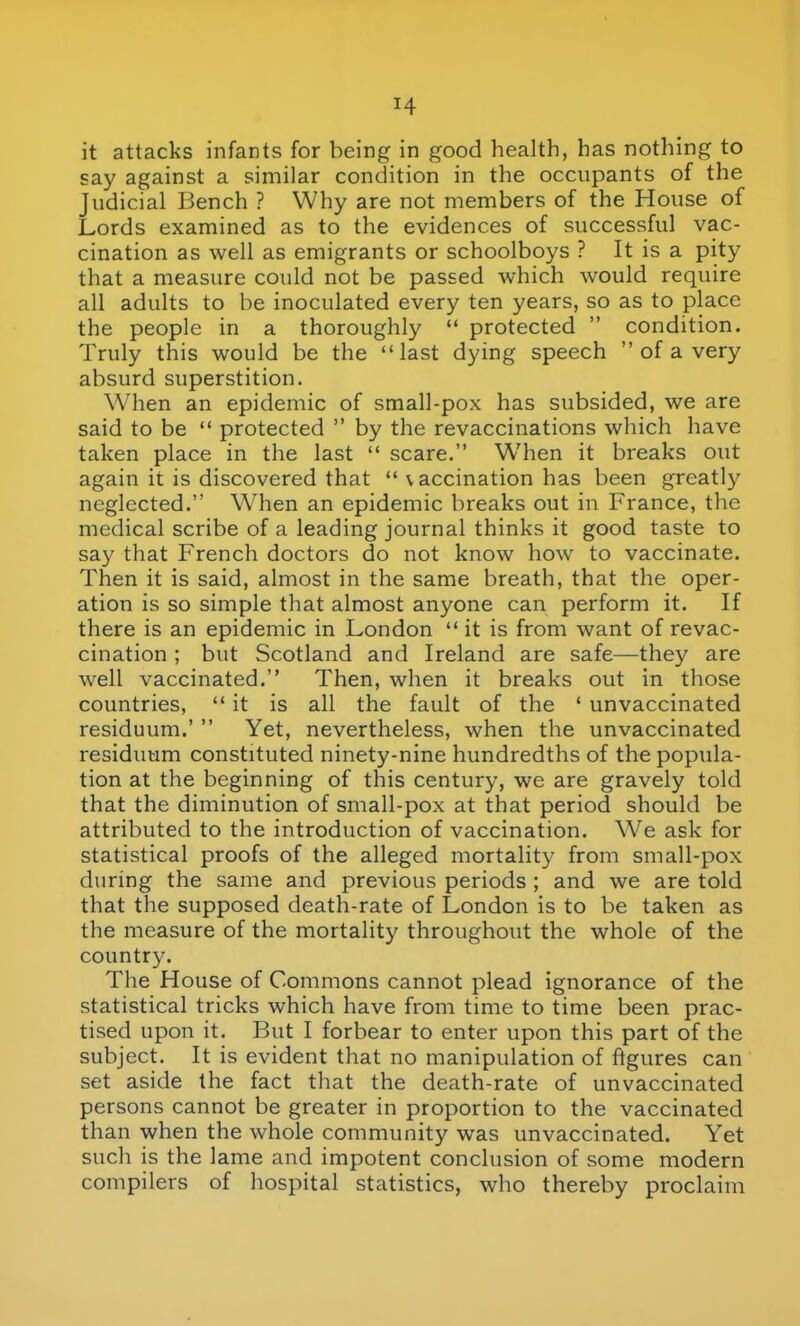 say against a similar condition in the occupants of the Judicial Bench ? Why are not members of the House of Lords examined as to the evidences of successful vac- cination as well as emigrants or schoolboys ? It is a pity that a measure could not be passed which would require all adults to be inoculated every ten years, so as to place the people in a thoroughly  protected  condition. Truly this would be the last dying speech  of a very absurd superstition. When an epidemic of small-pox has subsided, we are said to be  protected  by the revaccinations which have taken place in the last  scare. When it breaks out again it is discovered that  v accination has been greatly neglected. When an epidemic breaks out in France, the medical scribe of a leading journal thinks it good taste to say that French doctors do not know how to vaccinate. Then it is said, almost in the same breath, that the oper- ation is so simple that almost anyone can perform it. If there is an epidemic in London  it is from want of revac- cination ; but Scotland and Ireland are safe—they are well vaccinated. Then, when it breaks out in those countries,  it is all the fault of the ' unvaccinated residuum.'  Yet, nevertheless, when the unvaccinated residuum constituted ninety-nine hundredths of the popula- tion at the beginning of this century, we are gravely told that the diminution of small-pox at that period should be attributed to the introduction of vaccination. We ask for statistical proofs of the alleged mortality from small-pox during the same and previous periods ; and we are told that the supposed death-rate of London is to be taken as the measure of the mortality throughout the whole of the country. The House of Commons cannot plead ignorance of the statistical tricks which have from time to time been prac- tised upon it. But I forbear to enter upon this part of the subject. It is evident that no manipulation of figures can set aside the fact that the death-rate of unvaccinated persons cannot be greater in proportion to the vaccinated than when the whole community was unvaccinated. Yet such is the lame and impotent conclusion of some modern compilers of hospital statistics, who thereby proclaim