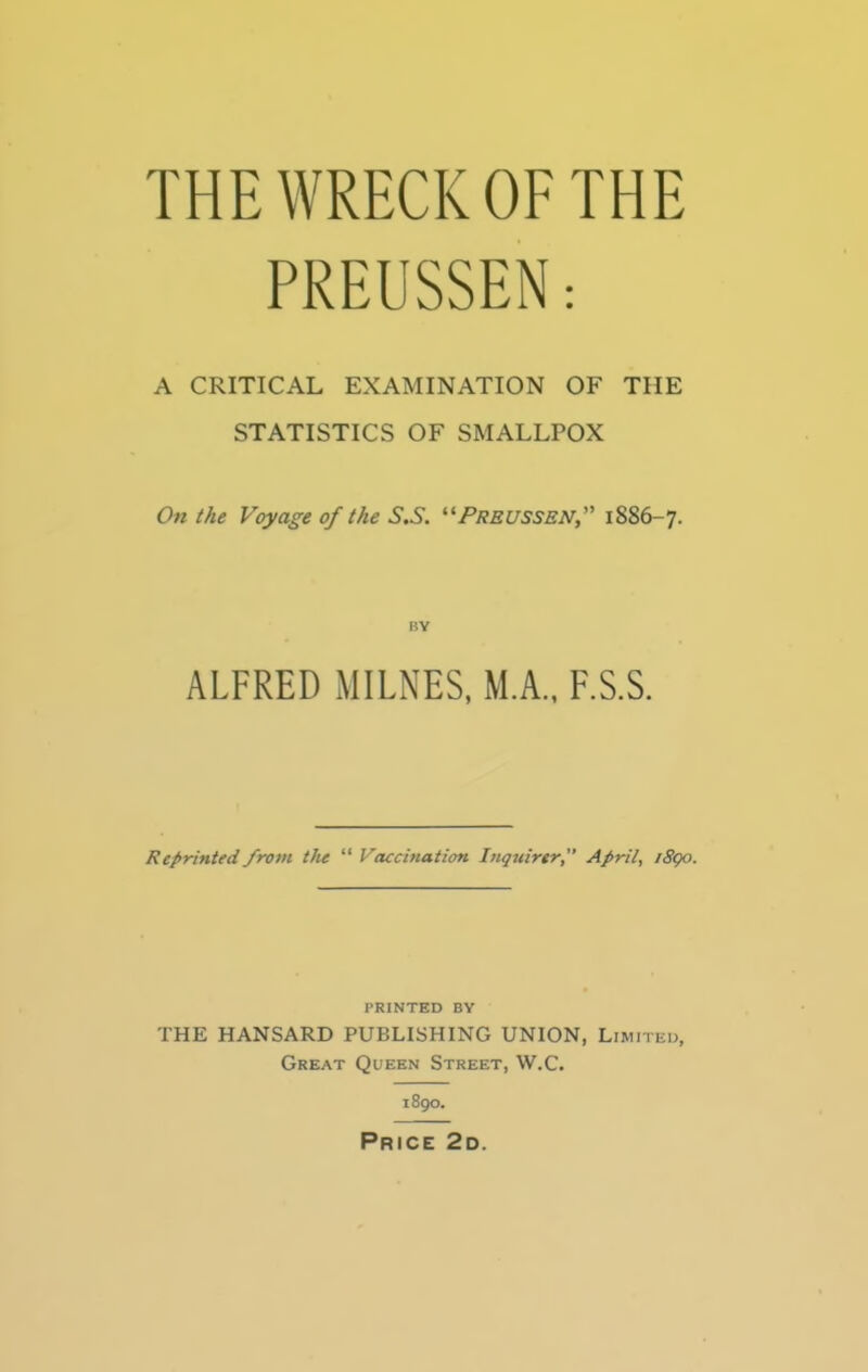 THE WRECK OF THE PREUSSEN: A CRITICAL EXAMINATION OF THE STATISTICS OF SMALLPOX On the Voyage of the S.S. PREUSSEN, 1886-7. BY ALFRED MILNES, M.A., F.S.S. Reprinted from the  Vaccination Inquirer, April, /890. PRINTED BY THE HANSARD PUBLISHING UNION, Limited, Great Queen Street, W.C. 1890. Price 2d.