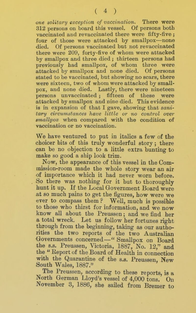 one solitary exception of vaccination. There were 312 persons on board this vessel. Of persons both vaccinated and revaccinated there were fifty-five ; four of those were attacked by smallpox—none died. Of persons vaccinated but not revaccinated there were 209, forty-five of whom were attacked by smallpox and three died ; thirteen persons had previously had smallpox, of whom three were attacked by smallpox and none died. Of persons stated to be vaccinated, but showing no scars, there were sixteen, two of whom were attacked by small- pox, and none died. Lastly, there were nineteen persons unvaccinated ; fifteen of these were attacked by smallpox and nine died. This evidence is in expansion of that I gave, showing that sani- tary circumstances have little or no control over smallpox when compared with the condition of vaccination or no vaccination. We have ventured to put in italics a few of the choicer bits of this truly wonderful story; there can be no objection to a little extra bunting to make so good a ship look trim. Now, the appearance of this vessel in the Com- mission-room made the whole story wear an air of importance which it had never worn before. So there was nothing for it but to thoroughly hunt it up. If the Local Government Board were at so much pains to get the figures, how were we ever to compass them ? Well, much is possible to those who thirst for information, and we now know all about the Preussen; and we find her a total wreck. Let us follow her fortunes right through from the beginning, taking as our autho- rities the two reports of the two Australian Governments concerned— Smallpox on Board the s.s. Preussen, Victoria, 1887, No. 12, and the  Report of the Board of Health in connection with the Quarantine of the s.s. Preussen, New South Wales, 1887. The Preussen, according to these reports, is a North German Lloyd's vessel of 4,000 tons. On November 3, 1886, she sailed from Bremer to