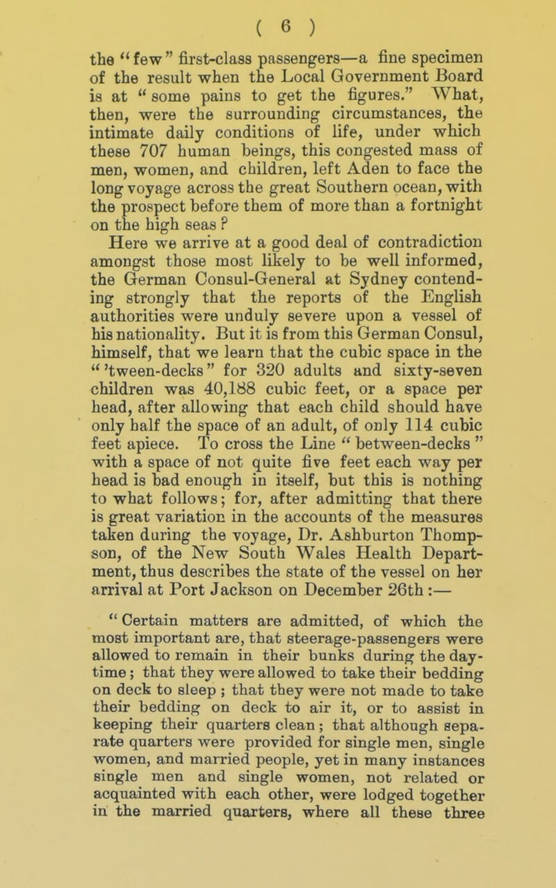 the  few  first-class passengers—a fine specimen of the result when the Local Government Board is at  some pains to get the figures. What, then, were the surrounding circumstances, the intimate daily conditions of life, under which these 707 human beings, this congested mass of men, women, and children, left Aden to face the long voyage across the great Southern ocean, with the prospect before them of more than a fortnight on the high seas ? Here we arrive at a good deal of contradiction amongst those most likely to be well informed, the German Consul-General at Sydney contend- ing strongly that the reports of the English authorities were unduly severe upon a vessel of his nationality. But it is from this German Consul, himself, that we learn that the cubic space in the u 'tween-decks for 320 adults and sixty-seven children was 40,188 cubic feet, or a space per head, after allowing that each child should have only half the space of an adult, of only 114 cubic feet apiece. To cross the Line  between-decks  with a space of not quite five feet each way per head is bad enough in itself, but this is nothing to what follows; for, after admitting that there is great variation in the accounts of the measures taken during the voyage, Dr. Ashburton Thomp- son, of the New South Wales Health Depart- ment, thus describes the state of the vessel on her arrival at Port Jackson on December 26th :—  Certain matters are admitted, of which the most important are, that steerage-passengers were allowed to remain in their bunks during the day- time ; that they were allowed to take their bedding on deck to sleep ; that they were not made to take their bedding on deck to air it, or to assist in keeping their quarters clean ; that although sepa- rate quarters were provided for single men, single women, and married people, yet in many instances single men and single women, not related or acquainted with each other, were lodged together in the married quarters, where all these three