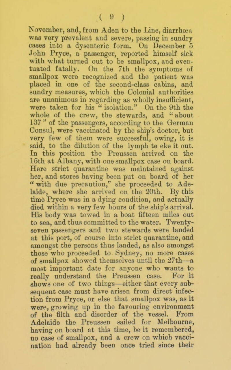 November, and, from Aden to the Line, diarrhoea was very prevalent and severe, passing in sundry cases into a dysenteric form. On December 5 John Pryce, a passenger, reported himself sick with what turned out to be smallpox, and even- tuated fatally. On the 7th the symptoms of smallpox were recognized and the patient was placed in one of the second-class cabins, and sundry measures, which the Colonial authorities are unanimous in regarding as wholly insufficient, were taken fur his  isolation. On the 9th the whole of the crew, the stewards, and  about 137  of the passengers, according to the German Consul, were vaccinated by the ship's doctor, but very few of them were successful, owing, it is said, to the dilution of the lymph to eke it out. In this position the Preussen arrived on the 15th at Albany, with one smallpox case on board. Here strict quarantine was maintained against her, and stores having been put on board of her '* with due precaution, she proceeded to Ade- laide, where she arrived on the 20th. By this time Pryce was in a dying condition, and actually died within a very few hours of the ship's arrival. His body was towed in a boat fifteen miles out to sea, and thus committed to the water. Twenty- seven passengers and two stewards were landed at this port, of course into strict quarantine, and amongst the persons thus landed, as also amongst those who proceeded to Sydney, no more cases of smallpox showed themselves until the 27th—a most important date for anyone who wants to really understand the Preussen case. For it shows one of two things—either that every sub- sequent case must have arisen from direct infec- tion from Pryce, or else that smallpox was, as it were, growing up in the favouring environment of the filth and disorder of the vessel. From Adelaide the Preussen sailed for Melbourne, having on board at this time, be it remembered, no case of smallpox, and a crew on which vacci- nation had already been once tried since their