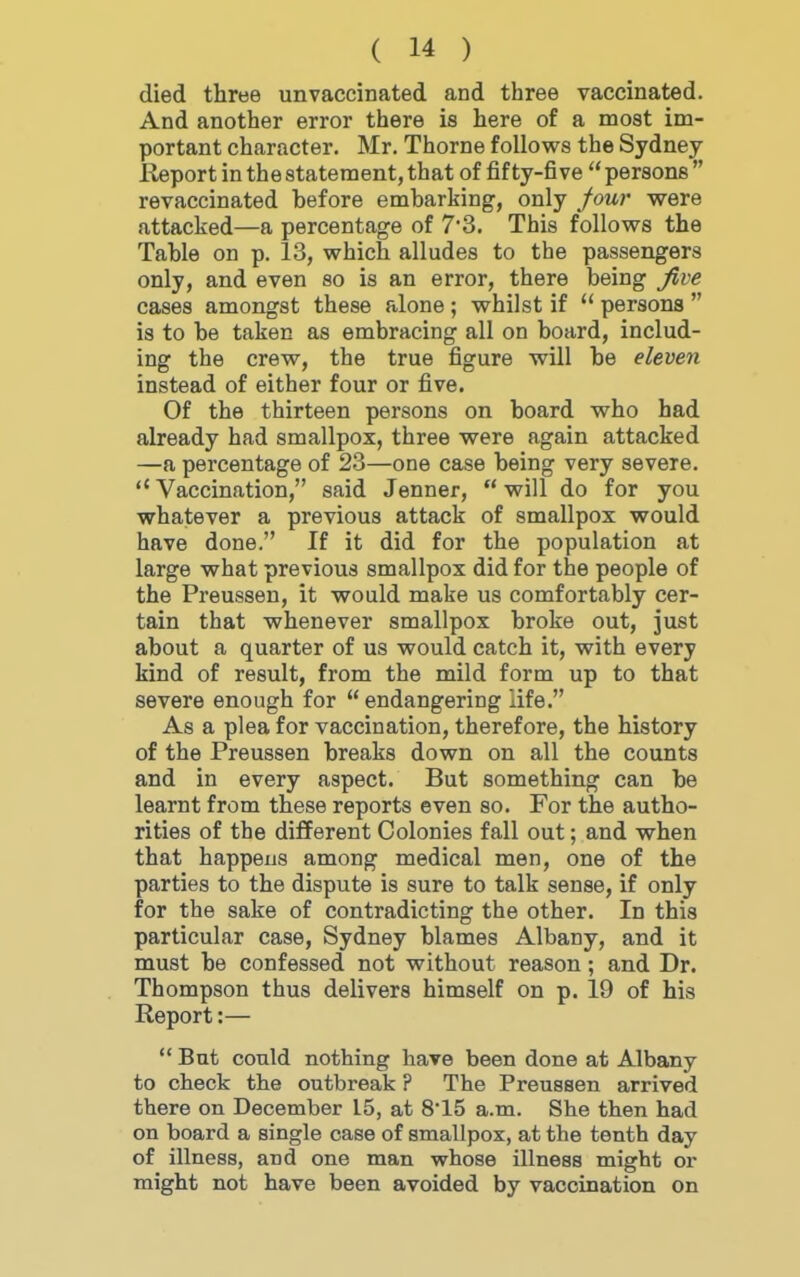 died three unvaccinated and three vaccinated. And another error there is here of a moat im- portant character. Mr. Thorne follows the Sydney Report in the statement, that of fifty-five  persons  revaccinated hefore emharking, only four were attacked—a percentage of 7*3. This follows the Tahle on p. 13, which alludes to the passengers only, and even so is an error, there being jive cases amongst these alone ; whilst if  persons  is to be taken as embracing all on board, includ- ing the crew, the true figure will be eleven instead of either four or five. Of the thirteen persons on board who had already had smallpox, three were again attacked —a percentage of 23—one case being very severe.  Vaccination, said Jenner,  will do for you whatever a previous attack of smallpox would have done. If it did for the population at large what previous smallpox did for the people of the Preussen, it would make us comfortably cer- tain that whenever smallpox broke out, just about a quarter of us would catch it, with every kind of result, from the mild form up to that severe enough for endangering life. As a plea for vaccination, therefore, the history of the Preussen breaks down on all the counts and in every aspect. But something can be learnt from these reports even so. For the autho- rities of the different Colonies fall out; and when that happens among medical men, one of the parties to the dispute is sure to talk sense, if only for the sake of contradicting the other. In this particular case, Sydney blames Albany, and it must be confessed not without reason; and Dr. Thompson thus delivers himself on p. 19 of his Report:— But could nothing have been done at Albany to check the outbreak ? The Preussen arrived there on December L5, at 8'15 a.m. She then had on board a single case of smallpox, at the tenth day of illness, and one man whose illness might or might not have been avoided by vaccination on