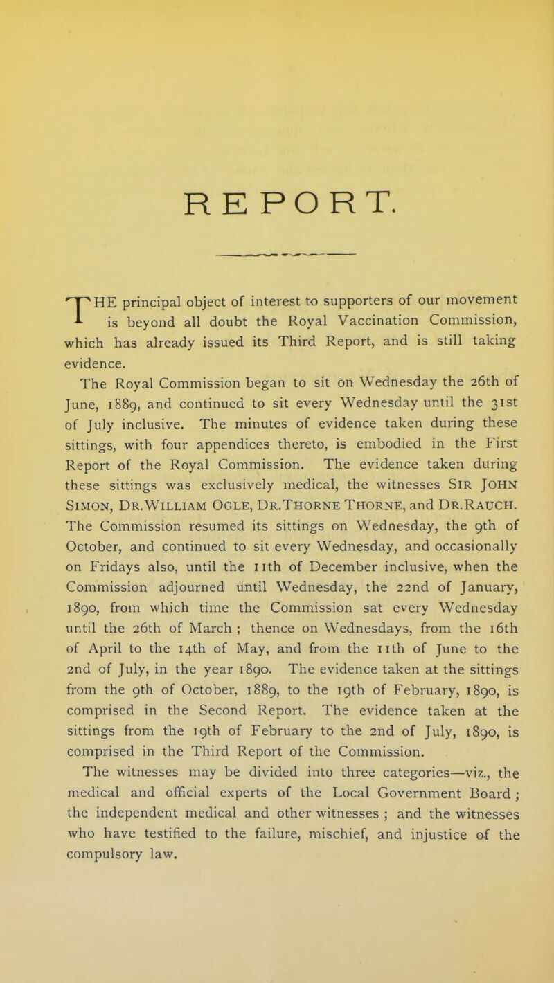 REPORT. THE principal object of interest to supporters of our movement is beyond all doubt the Royal Vaccination Commission, which has already issued its Third Report, and is still taking evidence. The Royal Commission began to sit on Wednesday the 26th of June, 1889, and continued to sit every Wednesday until the 31st of July inclusive. The minutes of evidence taken during these sittings, with four appendices thereto, is embodied in the First Report of the Royal Commission. The evidence taken during these sittings was exclusively medical, the witnesses Sir John Simon, Dr.William Ogle, Dr.Thorne Thorne, and Dr.Rauch. The Commission resumed its sittings on Wednesday, the 9th of October, and continued to sit every Wednesday, and occasionally on Fridays also, until the nth of December inclusive, when the Commission adjourned until Wednesday, the 22nd of January, 1890, from which time the Commission sat every Wednesday until the 26th of March ; thence on Wednesdays, from the 16th of April to the 14th of May, and from the nth of June to the 2nd of July, in the year 1890. The evidence taken at the sittings from the 9th of October, 1889, to the 19th of February, 1890, is comprised in the Second Report. The evidence taken at the sittings from the 19th of February to the 2nd of July, 1890, is comprised in the Third Report of the Commission. The witnesses may be divided into three categories—viz., the medical and official experts of the Local Government Board ; the independent medical and other witnesses ; and the witnesses who have testified to the failure, mischief, and injustice of the compulsory law.