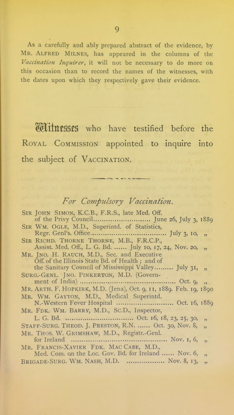 As a carefully and ably prepared abstract of the evidence, by Mr. Alfred Milnes, has appeared in the columns of the Vaccination Inquirer, it will not be necessary to do more on this occasion than to record the names of the witnesses, with the dates upon which they respectively gave their evidence. who have testified before the Royal Commission appointed to inquire into the subject of Vaccination. For Compulsory Vaccination. Sir John Simon, K.C.B., F.R.S., late Med. Off. of the Privy Council June 26, July 3, 1889 Sir Wm. Ogle, M.D., Superintd. of Statistics, Regr. Genl's. Office July 3, 10, „ Sir Richd. Thorne Thorne, M.B., F.R.C.P., Assist. Med. Off., L. G. Bd July 10, 17, 24, Nov. 20, „ Mr. Jno. H. Rauch, M.D., Sec. and Executive Off. of the Illinois State Bd. of Health ; and of the Sanitary Council of Mississippi Valley July 31, „ Surg.-Genl. Jno. Pinkerton, M.D. (Govern- ment of India) Oct. 9, „ Mr. Arth. F. Hopkirk, M.D. (Jena), Oct. 9, 11, 1889. Feb. 19, 1890 Mr. Wm. Gayton, M.D., Medical Superintd. N.-Western Fever Hospital Oct. 16, 1889 Mr. Fdk. Wm. Barry, M.D., Sc.D., Inspector, L. G. Bd Oct. 16, 18, 23, 25, 30, „ Staff-Surg. Theod. J. Preston, R.N Oct. 30, Nov. 8, „ Mr. Thos. W. Grimshaw, M.D., Registr.-Genl. for Ireland Nov. 1, 6, „ Mr. Francis-Xavier Fdk. Mac Cabe, M.D., Med. Com. on the Loc. Gov. Bd. for Ireland Nov. 6, „ Brigade-Surg. Wm. Nash, M.D Nov. 8, 13, „