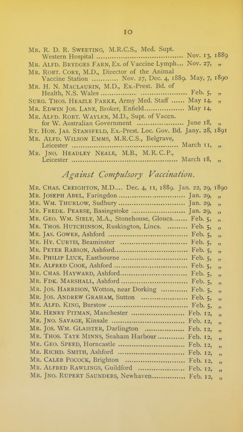 IO Mr. R. D. R. Sweeting, M.R.C.S., Med. Supt. W estern Hospital Nov. 13, 1889 Mr. Alfd. Brydges Farn, Ex. of Vaccine Lymph... Nov. 27, „ Mr. Robt. Cory, M.D., Director of the Animal Vaccine Station Nov. 27, Dec. 4, 1889. May, 7, 1890 Mr. H. N. Maclaurin, M.D., Ex.-Prest. Bd. of Health, N.S. Wales Feb. 5, „ Surg. Thos. Heazle Parke, Army Med. Staff May 14, „ Mr. Edwin Jos. Lane, Broker, Enfield May 14, Mr. Alfd. Robt. Waylen, M.D., Supt. of Vaccn. for W. Australian Government June 18, „ Rt. Hon. J as. Stansfeld, Ex.-Prest. Loc. Gov. Bd. Jany. 28, 1891 Mr. Alfd. Wilson Emms, M.R.C.S., Belgrave, Leicester March 11, „ Mr. Jno. Headley Neale, M.B., M.R.C.P, Leicester March 18, „ Against Compulsory Vaccination. Mr. Chas. Creighton, M.D.... Dec. 4, 11, 1889. Jan. 22, 29, 1890 Mr. Joseph Abel, Faringdon Jan. 29, „ Mr. Wm. THURLOW, Sudbury Jan. 29, „ Mr. Fredk. Pearse, Basingstoke Jan. 29, „ Mr. Geo. Wm. Sibly, M.A., Stonehouse, Gloucs Feb. 5, „ Mr. Thos. Hutchinson, Ruskington, Lines Feb. 5, „ Mr. Jas. Gower, Ashford Feb. 5, „ Mr. Hy. Curtis, Beaminster Feb. 5, „ Mr. Peter Rabson, Ashford Feb. 5, „ Mr. Philip Luck, Eastbourne Feb. 5, „ Mr. Alfred Cook, Ashford Feb. 5, „ Mr. Chas. Hayward, Ashford Feb. 5, „ Mr. Fdk. Marshall, Ashford Feb. 5, „ Mr. Jos. Harrison, Wotton, near Dorking Feb. 5, „ Mr. Jos. Andrew Graham, Sutton Feb. 5, „ Mr. Alfd. King, Burstow Feb. 5, „ Mr. Henry Pitman, Manchester Feb. 12, „ Mr. Jno. Savage, Kinsale Feb. 12, „ Mr. Jos. Wm. Glaister, Darlington Feb. 12, „ Mr. Thos. Tate Minns, Seaham Harbour Feb. 12, „ Mr. Geo. Speed, Horncastle Feb. 12, „ Mr. Richd. Smith, Ashford Feb. 12, „ Mr. Caleb Pocock, Brighton Feb. 12, „ Mr. Alfred Rawlings, Guildford Feb. 12, „ Mr. Jno. Rupert Saunders, Newhaven Feb. 12, „