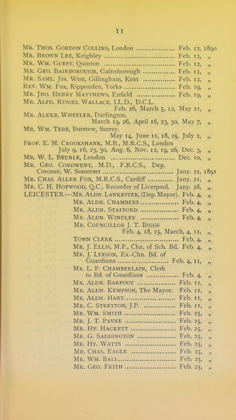 Mr. Thos. Gordon Collins, London Feb. 12 Mr. Brown Lee, Keighley Feb. 12 Mr. Wm. Guest, Quinton Feb. 12 Mr. Geo. Bainborough, Gainsborough Feb. 12 Mr. Saml. Jos. West, Gillingham, Kent Feb. 12 Rev. Wm. Fox, Ripponden, Yorks Feb. 19 Mr. Jno. Henry Matthews, Enfield Feb. 19 Mr. Alfd. Russel Wallace, LL.D., D.C.L. Feb. 26, March 5, 12, May 21 Mr. Alexr. Wheeler, Darlington. March 19, 26, April 16, 23, 30, May 7 Mr. Wm. Tebb, Burstow, Surrey. May 14, June 11, 18, 25, July 2 Prof. E. M. Crookshank, M.B., M.R.C.S., London July 9, 16, 23, 30, Aug. 6, Nov. 12, 19, 26, Dec. 3 MR. W. L. Beurle, London Dec. m Mr. Geo. Cordwent, M.D., F.R.C.S., Dep. Coroner, W. Somerset Jany. 21 Mr. Chas. Allen Fox, M.R.C.S., Cardiff Jany. 21 Mr. C. H. Hopwood, Q.C., Recorder of Liverpool. Jany. 28 LEICESTER:—Mr. Aldn. Lankester, (Dep. Mayor). Feb. 4 Mr. Aldn. Chambers Feb. 4 Mr. Aldn. Stafford Feb. 4 Mr. Aldn. Windley Feb. 4 Mr. Councillor J. T. Biggs Feb. 4, 18, 25, March, 4, 11 Town Clerk Feb. 4 Mr. J. Ellis, M.P., Chn. of Sch. Bd. Feb. 4 Mr. J. Leeson, Ex.-Chn. Bd. of Guardians Feb. 4, 11 Mr. L. P. Chamberlain, Clerk to Bd. of Guardians Feb. 4 Mr. Aldn. Barfoot Feb. 11 Mr. Aldn. Kempson, The Mayor. Feb. 11 Mr. Aldn. Hart Feb. 11 Mr. C. Stretton, J.P Feb. 11 Mr. Wm. Smith Feb. 25 Mr. J. T. Payne Feb. 25 Mr. Hy. Hackett Feb. 25 Mr. G. Saddington Feb. 25 Mr. Hy. Watts Feb. 25 Mr. Chas. Eagle Feb. 25 Mr. Wm. Ball Feb. 25 Mr. Geo. Frith Feb. 25