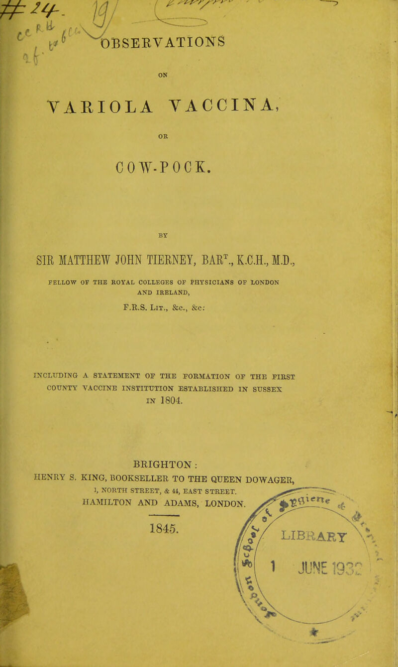 v — ^OBSERVATIONS ON VARIOLA VACCINA, OR COW-POCK. BY SIR MATTHEW JOHN TIERNEY, BART., K.C.H., M.D., FELLOW OF THE ROYAL COLLEGES OF PHYSICIANS OF LONDON AND IRELAND, F.R.S. Lit., &c, &c: including a statement op the formation of the first county vaccine institution established in sussex in 1804. BRIGHTON: HENRY S. KING, BOOKSELLER TO THE QUEEN DOWAGER,