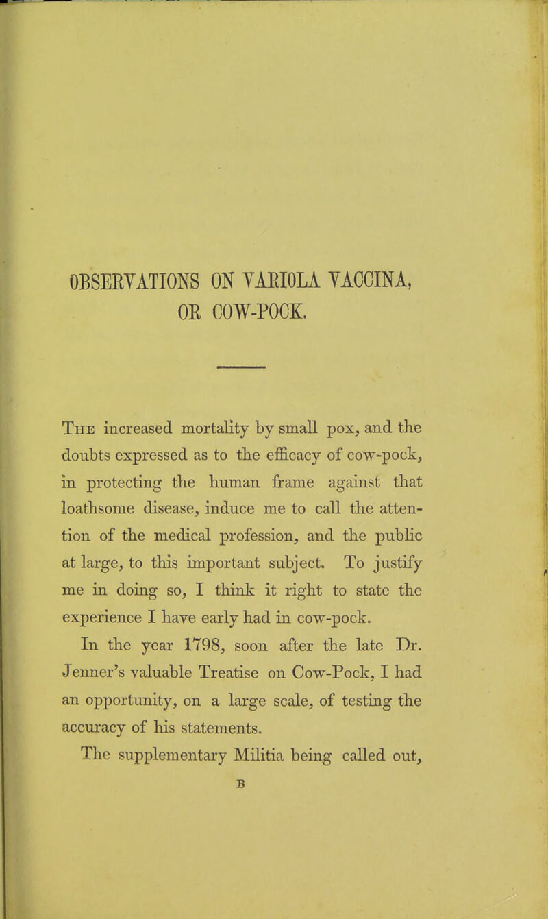 OBSERVATIONS ON VARIOLA VACCINA, OE COW-POCK. The increased mortality by small pox, and the doubts expressed as to the efficacy of cow-pock, in protecting the human frame against that loathsome disease, induce me to call the atten- tion of the medical profession, and the public at large, to this important subject. To justify me in doing so, I think it right to state the experience I have early had in cow-pock. In the year 1798, soon after the late Dr. Jenner's valuable Treatise on Cow-Pock, I had an opportunity, on a large scale, of testing the accuracy of his statements. The supplementary Militia being called out, B