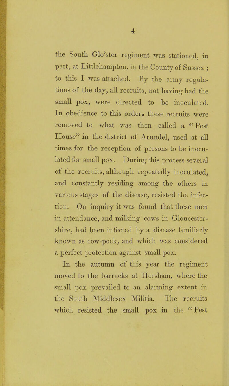 the South Glo'ster regiment was stationed, in part, at Littlehampton, in the County of Sussex ; to this I was attached. By the army regula- tions of the day, all recruits, not having had the small pox, were directed to be inoculated. In obedience to this orderj these recruits were removed to what was then called a Pest House in the district of Arundel, used at all times for the reception of persons to be inocu- lated for small pox. During this process several of the recruits, although repeatedly inoculated, and constantly residing among the others in various stages of the disease, resisted the infec- tion. On inquiry it was found that these men in attendance, and milking cows in Gloucester- shire, had been infected by a disease familiarly known as cow-pock, and which was considered a perfect protection against small pox. In the autumn of this year the regiment moved to the barracks at Horsham, where the small pox prevailed to an alarming extent in the South Middlesex Militia. The recruits which resisted the small pox in the  Pest