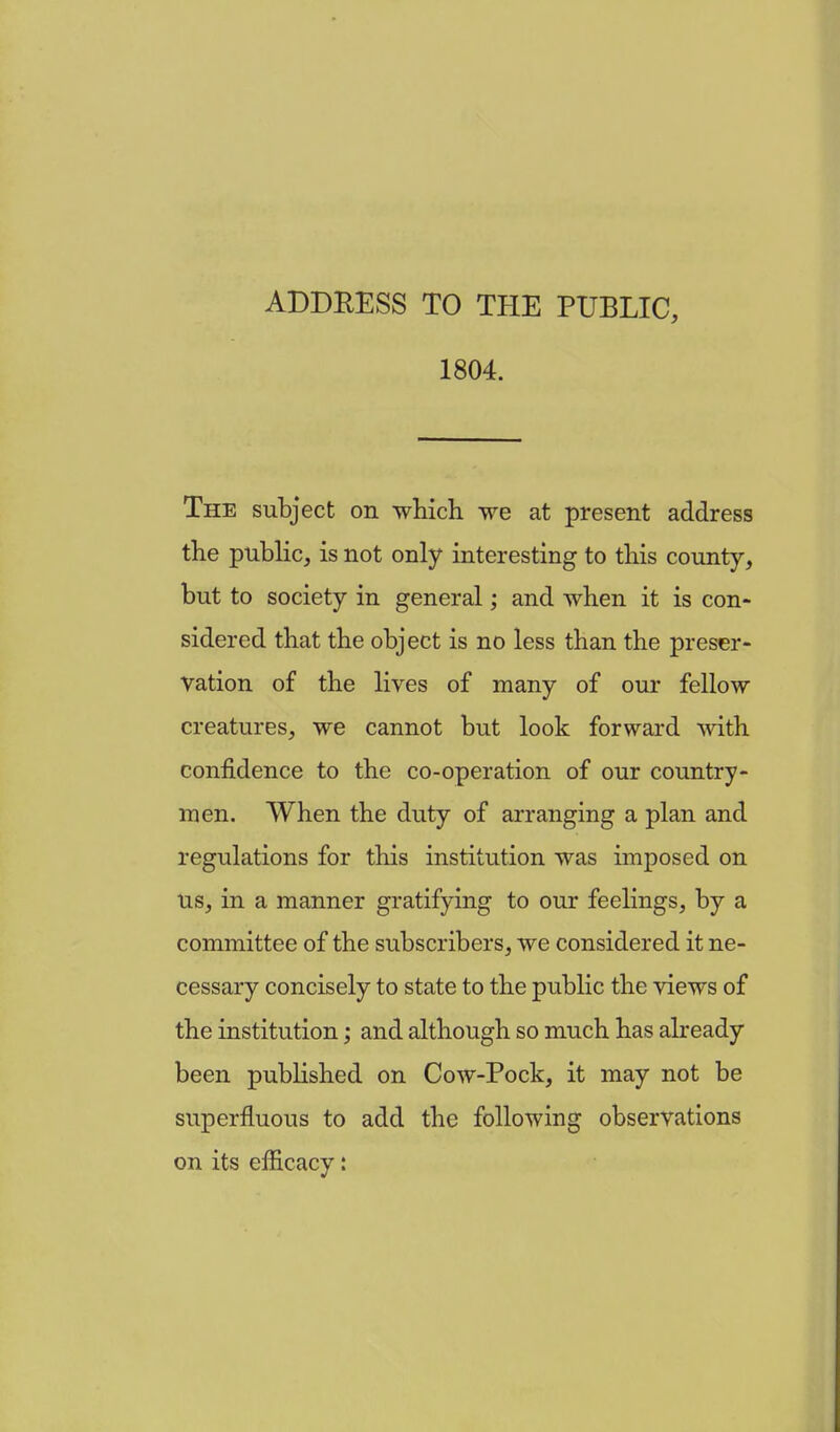 ADDRESS TO THE PUBLIC, 1804. The subject on which we at present address the public, is not only interesting to this county, but to society in general; and when it is con- sidered that the object is no less than the preser- vation of the lives of many of our fellow creatures, we cannot but look forward with confidence to the co-operation of our country- men. When the duty of arranging a plan and regulations for this institution was imposed on Us, in a manner gratifying to our feelings, by a committee of the subscribers, we considered it ne- cessary concisely to state to the public the views of the institution; and although so much has already been published on Cow-Pock, it may not be superfluous to add the following observations on its efficacy: